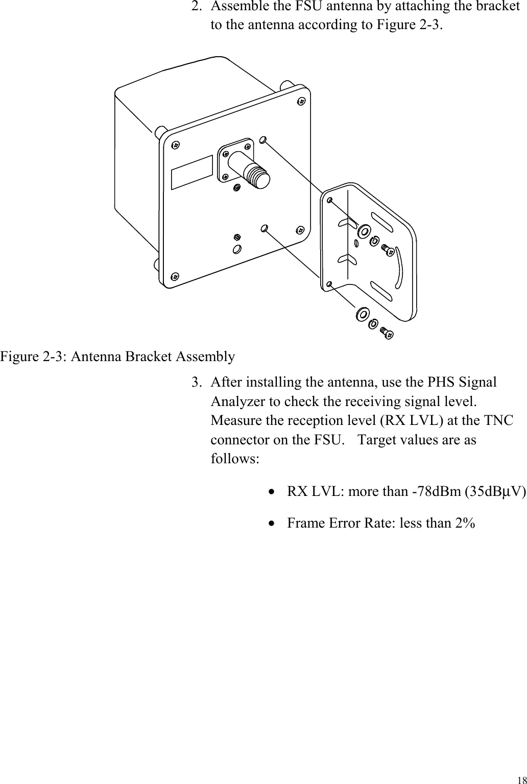  18 2.  Assemble the FSU antenna by attaching the bracket to the antenna according to Figure 2-3.  Figure 2-3: Antenna Bracket Assembly 3.  After installing the antenna, use the PHS Signal Analyzer to check the receiving signal level.   Measure the reception level (RX LVL) at the TNC connector on the FSU.    Target values are as follows: •  RX LVL: more than -78dBm (35dBµV) •  Frame Error Rate: less than 2% 