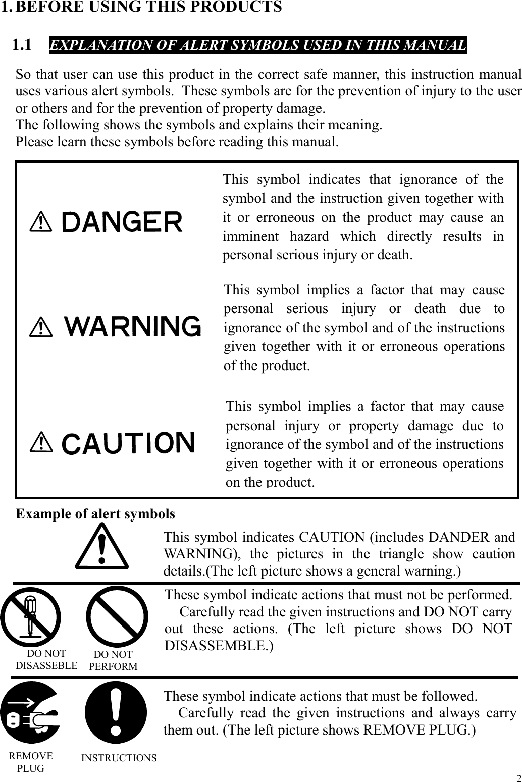  2 1. BEFORE USING THIS PRODUCTS  1.1  EXPLANATION OF ALERT SYMBOLS USED IN THIS MANUAL  So that user can use this product in the correct safe manner, this instruction manual uses various alert symbols.  These symbols are for the prevention of injury to the user or others and for the prevention of property damage. The following shows the symbols and explains their meaning. Please learn these symbols before reading this manual.                       Example of alert symbols                                    This symbol indicates that ignorance of thesymbol and the instruction given together withit or erroneous on the product may cause animminent hazard which directly results inpersonal serious injury or death. This symbol implies a factor that may cause personal serious injury or death due to ignorance of the symbol and of the instructions given together with it or erroneous operations of the product. This symbol implies a factor that may causepersonal injury or property damage due toignorance of the symbol and of the instructionsgiven together with it or erroneous operationson the product. This symbol indicates CAUTION (includes DANDER and WARNING), the pictures in the triangle show caution details.(The left picture shows a general warning.) These symbol indicate actions that must not be performed.  Carefully read the given instructions and DO NOT carry out these actions. (The left picture shows DO NOT DISASSEMBLE.) These symbol indicate actions that must be followed.   Carefully read the given instructions and always carry them out. (The left picture shows REMOVE PLUG.) DO NOT DISASSEBLE DO NOT PERFORM REMOVE PLUG INSTRUCTIONS 