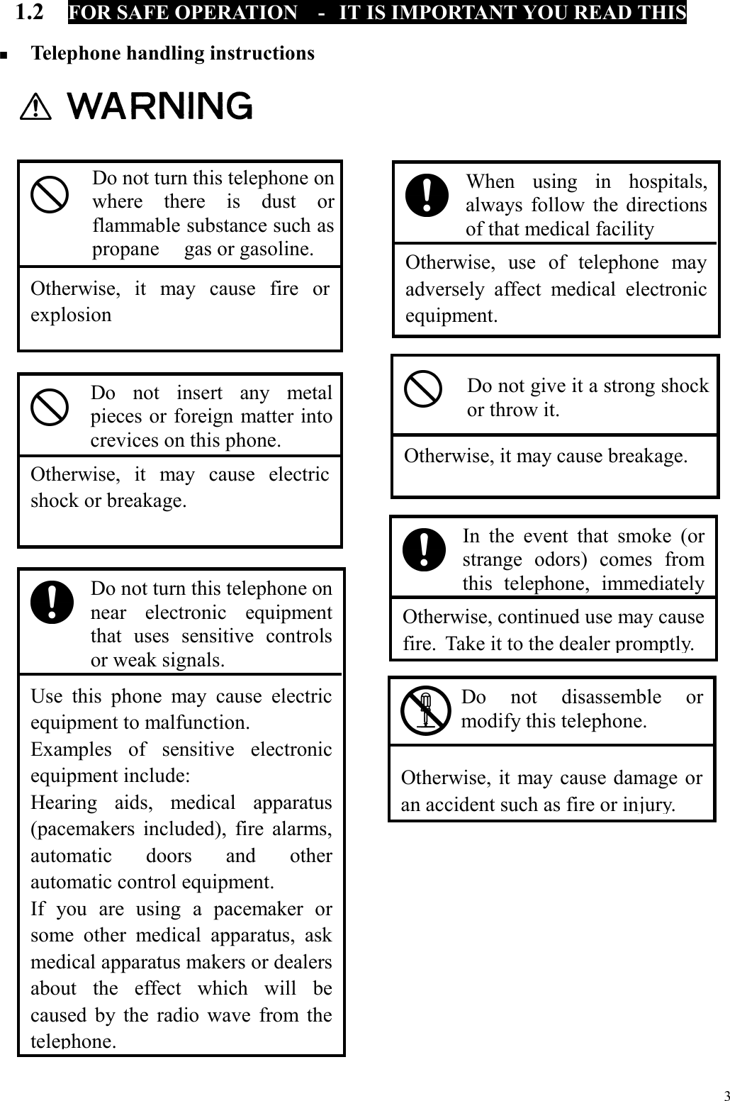  3 1.2  FOR SAFE OPERATION  -  IT IS IMPORTANT YOU READ THIS    Telephone handling instructions                                                            Otherwise, continued use may causefire.  Take it to the dealer promptly. In the event that smoke (or strange odors) comes from this telephone, immediately    Otherwise, it may cause fire orexplosion Do not turn this telephone onwhere there is dust orflammable substance such aspropane  gas or gasoline.   Otherwise, use of telephone may adversely affect medical electronic equipment. When using in hospitals, always follow the directions of that medical facility   Otherwise, it may cause electricshock or breakage. Do not insert any metal pieces or foreign matter into crevices on this phone.   Otherwise, it may cause breakage. Do not give it a strong shock or throw it.    Use this phone may cause electricequipment to malfunction. Examples of sensitive electronicequipment include: Hearing aids, medical apparatus(pacemakers included), fire alarms,automatic doors and otherautomatic control equipment. If you are using a pacemaker orsome other medical apparatus, askmedical apparatus makers or dealersabout the effect which will becaused by the radio wave from thetelephone. Do not turn this telephone on near electronic equipment that uses sensitive controls or weak signals.   Otherwise, it may cause damage or an accident such as fire or injury. Do not disassemble or modify this telephone. 