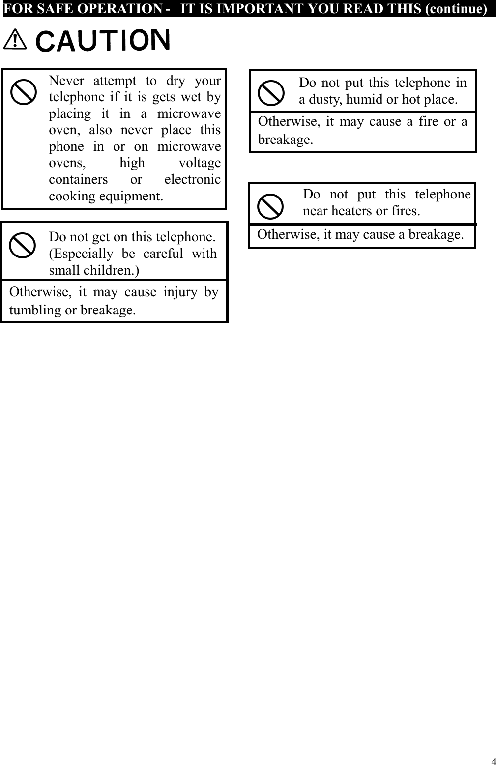  4  FOR SAFE OPERATION -  IT IS IMPORTANT YOU READ THIS (continue)                                                       Never attempt to dry your telephone if it is gets wet by placing it in a microwave oven, also never place this phone in or on microwave ovens, high voltage containers or electronic cooking equipment.   Otherwise, it may cause injury by tumbling or breakage. Do not get on this telephone. (Especially be careful with small children.)  Otherwise, it may cause a fire or a breakage. Do not put this telephone ina dusty, humid or hot place.  Otherwise, it may cause a breakage. Do not put this telephonenear heaters or fires. 