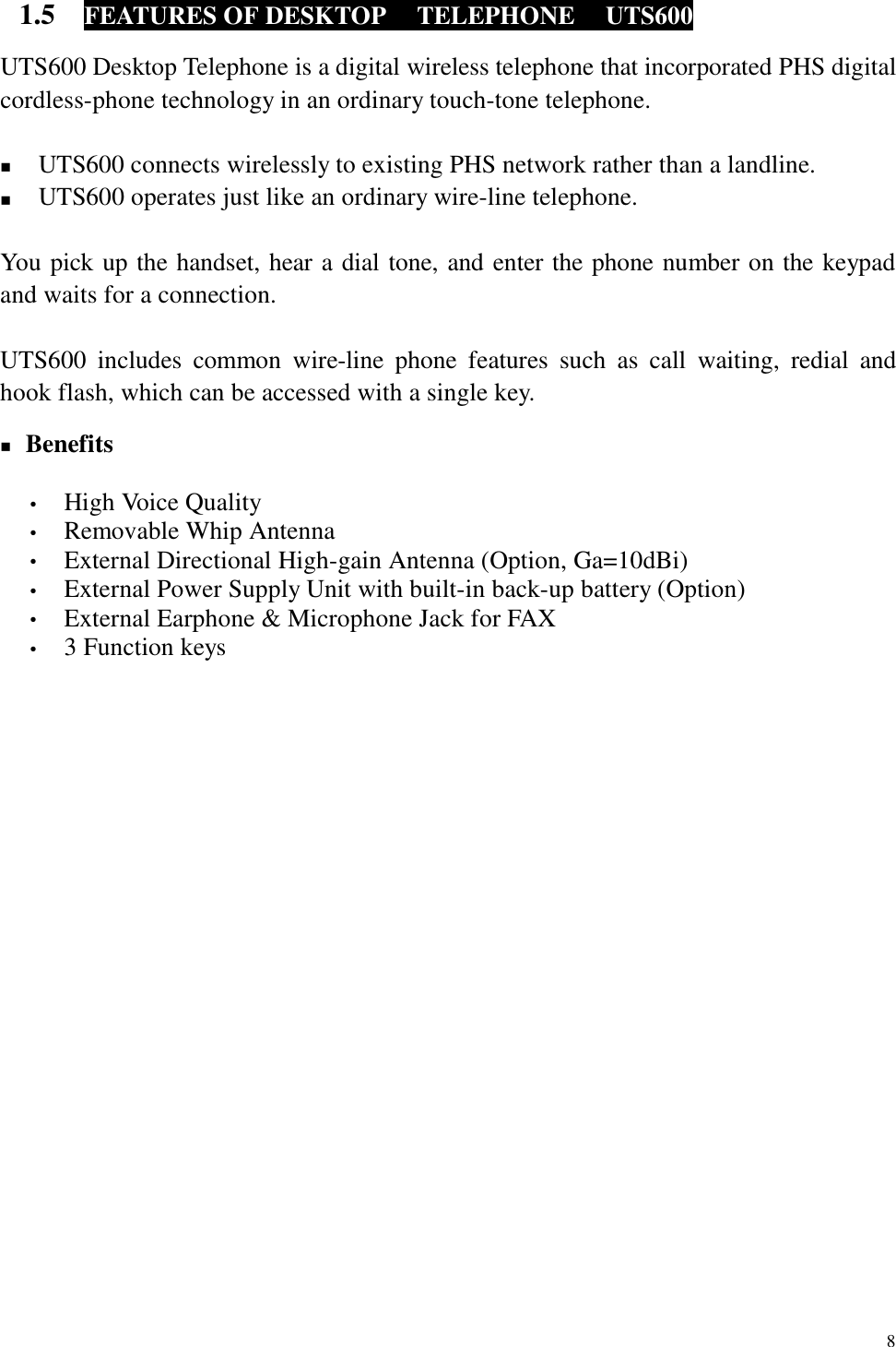  8 1.5  FEATURES OF DESKTOP  TELEPHONE  UTS600  UTS600 Desktop Telephone is a digital wireless telephone that incorporated PHS digital cordless-phone technology in an ordinary touch-tone telephone.  !  UTS600 connects wirelessly to existing PHS network rather than a landline. !  UTS600 operates just like an ordinary wire-line telephone.  You pick up the handset, hear a dial tone, and enter the phone number on the keypad and waits for a connection.  UTS600 includes common wire-line phone features such as call waiting, redial and hook flash, which can be accessed with a single key.  ! Benefits  •  High Voice Quality •  Removable Whip Antenna •  External Directional High-gain Antenna (Option, Ga=10dBi) •  External Power Supply Unit with built-in back-up battery (Option) •  External Earphone &amp; Microphone Jack for FAX   •  3 Function keys  