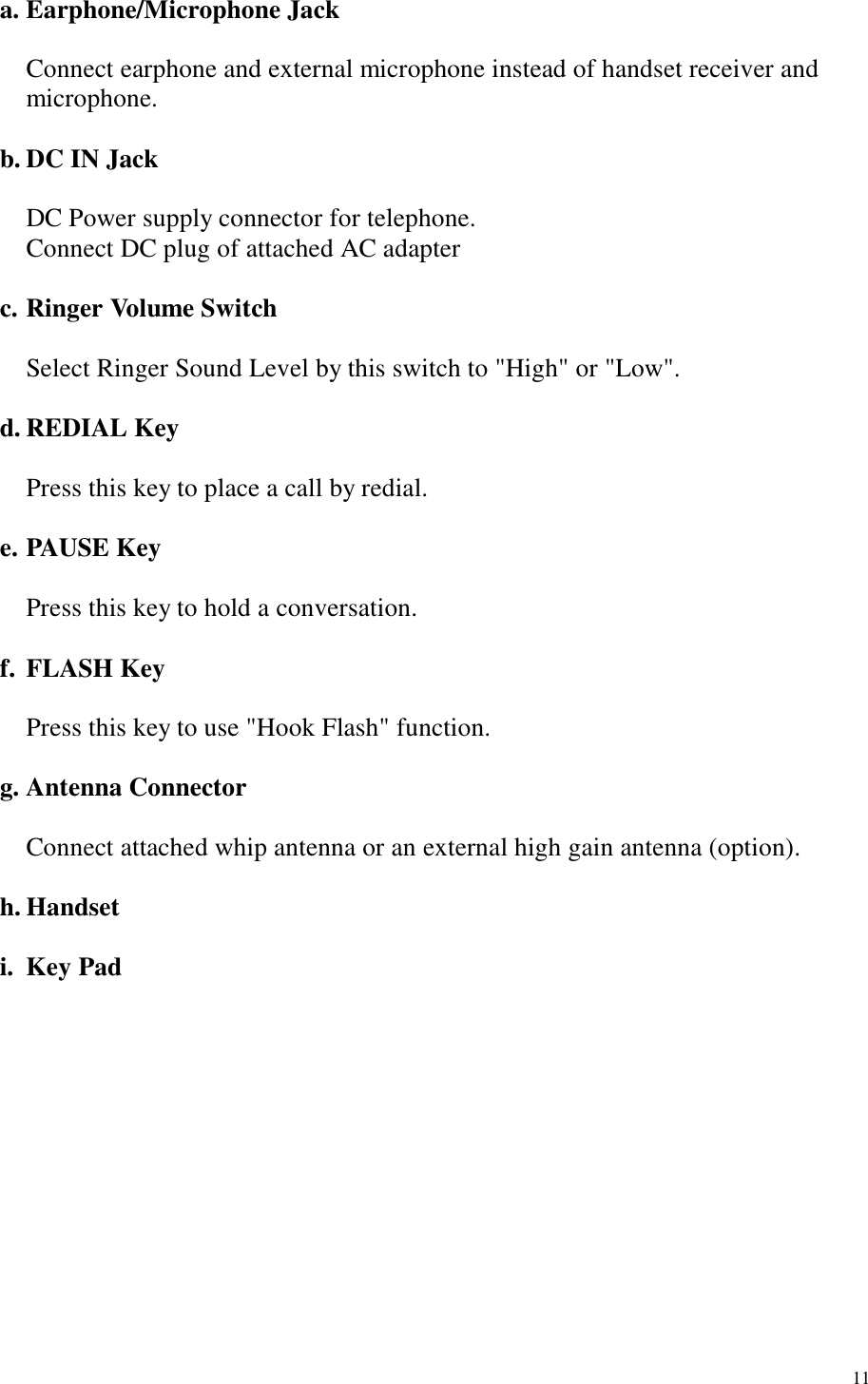  11 a. Earphone/Microphone Jack  Connect earphone and external microphone instead of handset receiver and microphone.    b. DC IN Jack        DC Power supply connector for telephone.       Connect DC plug of attached AC adapter      c. Ringer Volume Switch        Select Ringer Sound Level by this switch to &quot;High&quot; or &quot;Low&quot;.    d. REDIAL Key     Press this key to place a call by redial.    e. PAUSE Key     Press this key to hold a conversation.    f. FLASH Key     Press this key to use &quot;Hook Flash&quot; function.    g. Antenna Connector        Connect attached whip antenna or an external high gain antenna (option).    h. Handset    i. Key Pad       