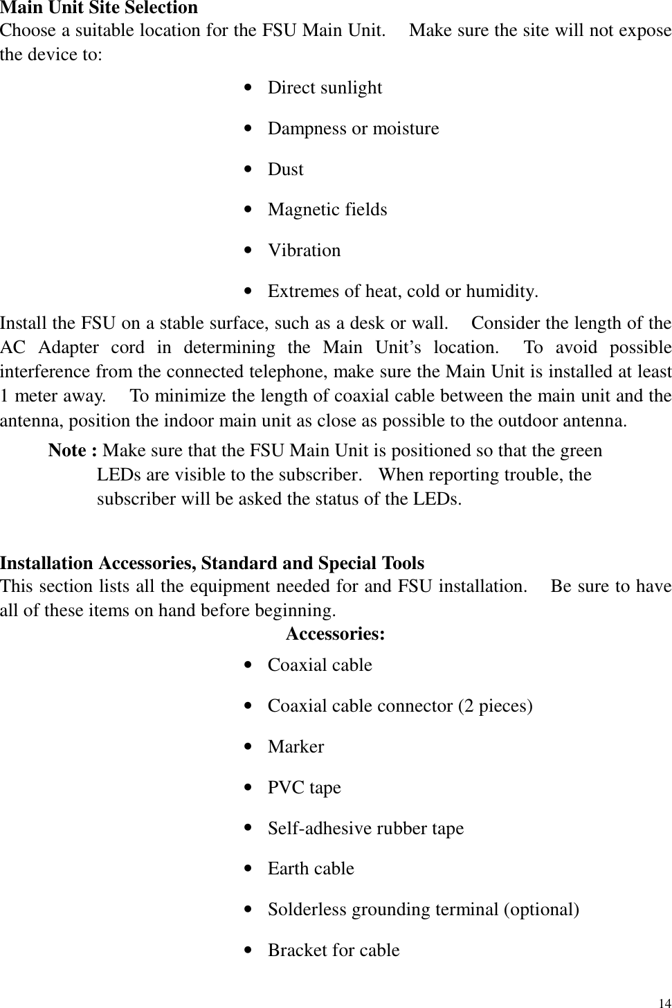   14 Main Unit Site Selection Choose a suitable location for the FSU Main Unit.    Make sure the site will not expose the device to: •  Direct sunlight •  Dampness or moisture •  Dust •  Magnetic fields •  Vibration •  Extremes of heat, cold or humidity. Install the FSU on a stable surface, such as a desk or wall.    Consider the length of the AC Adapter cord in determining the Main Unit’s location.  To avoid possible interference from the connected telephone, make sure the Main Unit is installed at least 1 meter away.    To minimize the length of coaxial cable between the main unit and the antenna, position the indoor main unit as close as possible to the outdoor antenna. Note : Make sure that the FSU Main Unit is positioned so that the green LEDs are visible to the subscriber.   When reporting trouble, the subscriber will be asked the status of the LEDs.  Installation Accessories, Standard and Special Tools This section lists all the equipment needed for and FSU installation.    Be sure to have all of these items on hand before beginning. Accessories: •  Coaxial cable •  Coaxial cable connector (2 pieces) •  Marker •  PVC tape •  Self-adhesive rubber tape •  Earth cable •  Solderless grounding terminal (optional) •  Bracket for cable 