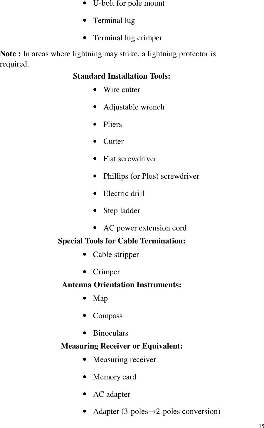   15 •  U-bolt for pole mount •  Terminal lug •  Terminal lug crimper Note : In areas where lightning may strike, a lightning protector is required. Standard Installation Tools: •  Wire cutter •  Adjustable wrench •  Pliers •  Cutter •  Flat screwdriver •  Phillips (or Plus) screwdriver •  Electric drill •  Step ladder •  AC power extension cord Special Tools for Cable Termination: •  Cable stripper •  Crimper Antenna Orientation Instruments: •  Map •  Compass •  Binoculars Measuring Receiver or Equivalent: •  Measuring receiver •  Memory card •  AC adapter •  Adapter (3-poles→2-poles conversion) 