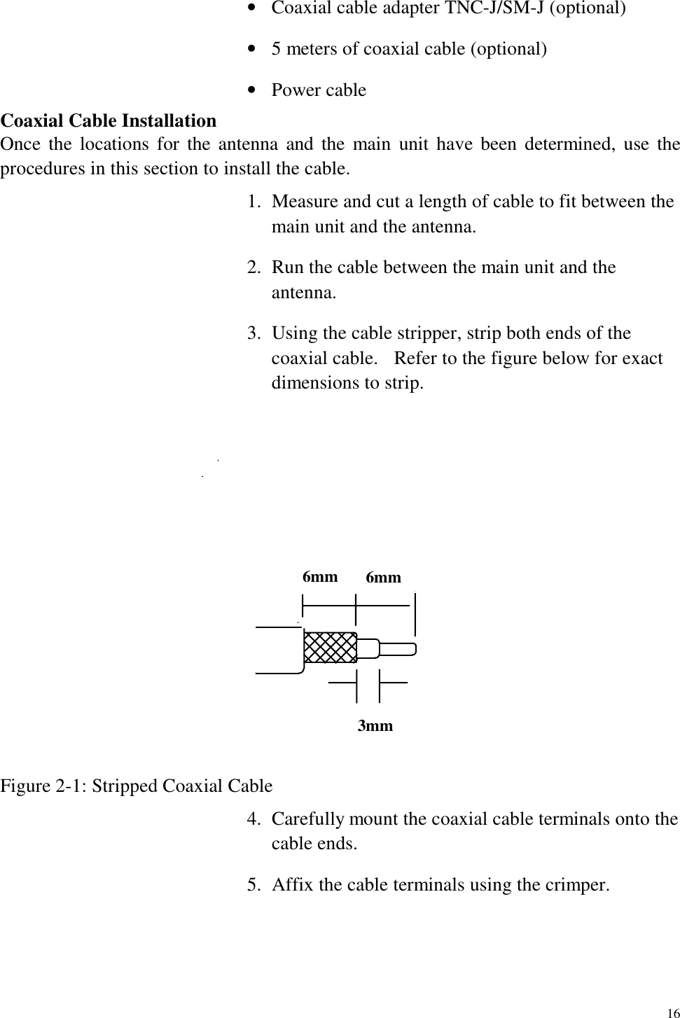   16 •  Coaxial cable adapter TNC-J/SM-J (optional) •  5 meters of coaxial cable (optional) •  Power cable Coaxial Cable Installation Once the locations for the antenna and the main unit have been determined, use the procedures in this section to install the cable. 1.  Measure and cut a length of cable to fit between the main unit and the antenna. 2.  Run the cable between the main unit and the antenna. 3.  Using the cable stripper, strip both ends of the coaxial cable.    Refer to the figure below for exact dimensions to strip. 6mm 6mm3mm Figure 2-1: Stripped Coaxial Cable 4.  Carefully mount the coaxial cable terminals onto the cable ends. 5.  Affix the cable terminals using the crimper.  