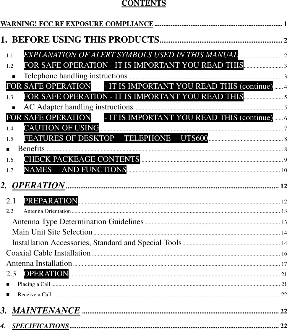   CONTENTS  WARNING! FCC RF EXPOSURE COMPLIANCE....................................................................... 1 1. BEFORE USING THIS PRODUCTS.................................................................... 2 1.1 EXPLANATION OF ALERT SYMBOLS USED IN THIS MANUAL .............................. 2 1.2 FOR SAFE OPERATION - IT IS IMPORTANT YOU READ THIS........................... 3 ! Telephone handling instructions.......................................................................................................... 3 FOR SAFE OPERATION - IT IS IMPORTANT YOU READ THIS (continue) ...... 4 1.3 FOR SAFE OPERATION - IT IS IMPORTANT YOU READ THIS........................... 5 ! AC Adapter handling instructions...................................................................................................... 5 FOR SAFE OPERATION - IT IS IMPORTANT YOU READ THIS (continue) ...... 6 1.4 CAUTION OF USING.............................................................................................................................. 7 1.5 FEATURES OF DESKTOP  TELEPHONE  UTS600................................................... 8 ! Benefits................................................................................................................................................................... 8 1.6 CHECK PACKEAGE CONTENTS.................................................................................................. 9 1.7 NAMES  AND FUNCTIONS......................................................................................................... 10 2. OPERATION...................................................................................................................... 12 2.1 PREPARATION .......................................................................................................................................... 12 2.2 Antenna Orientation............................................................................................................................................... 13 Antenna Type Determination Guidelines............................................................................................. 13 Main Unit Site Selection................................................................................................................................14 Installation Accessories, Standard and Special Tools................................................................... 14 Coaxial Cable Installation ................................................................................................................................. 16 Antenna Installation.............................................................................................................................................. 17 2.3 OPERATION................................................................................................................................................. 21 ! Placing a Call ............................................................................................................................................................. 21 ! Receive a Call ............................................................................................................................................................ 22 3. MAINTENANCE ............................................................................................................. 22 4. SPECIFICATIONS.................................................................................................................... 22        