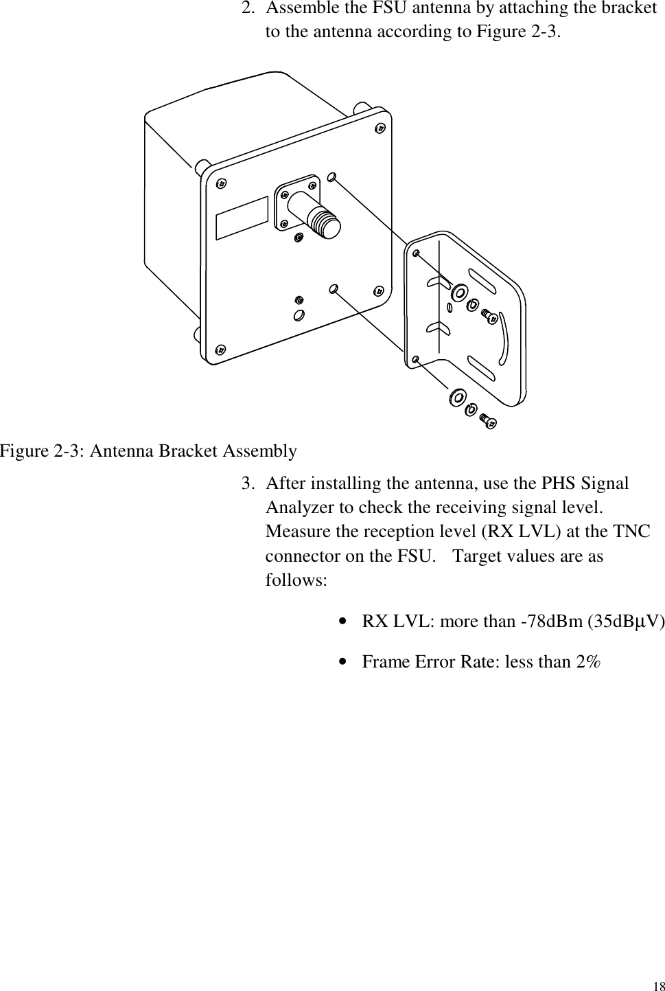   18 2.  Assemble the FSU antenna by attaching the bracket to the antenna according to Figure 2-3.  Figure 2-3: Antenna Bracket Assembly 3.  After installing the antenna, use the PHS Signal Analyzer to check the receiving signal level.   Measure the reception level (RX LVL) at the TNC connector on the FSU.    Target values are as follows: •  RX LVL: more than -78dBm (35dBµV) •  Frame Error Rate: less than 2% 