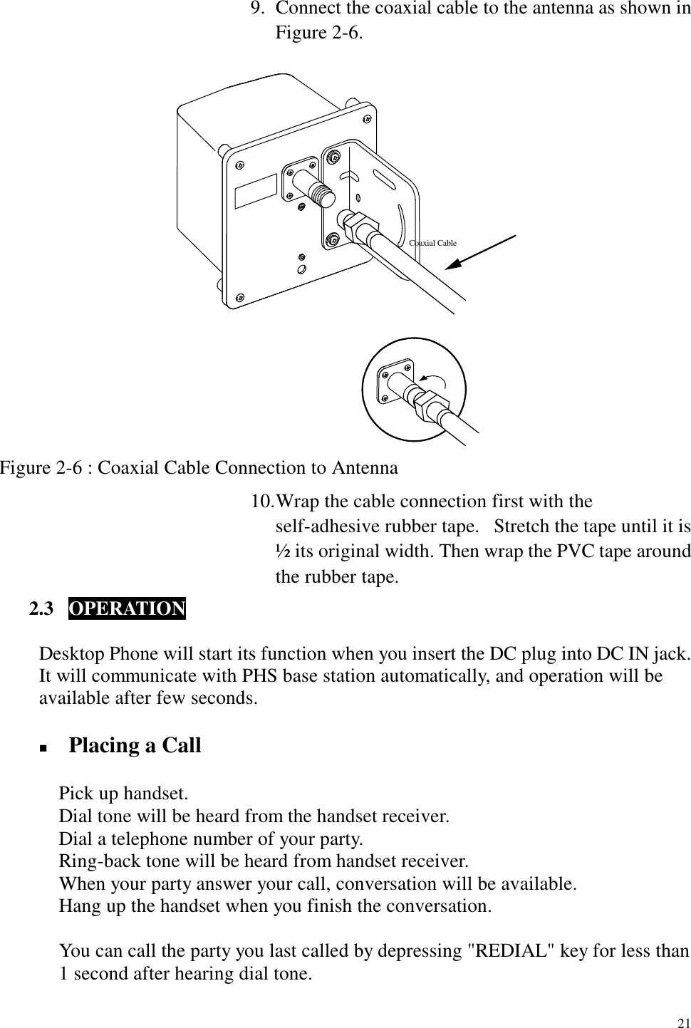   21 9.  Connect the coaxial cable to the antenna as shown in Figure 2-6. Coaxial Cable Figure 2-6 : Coaxial Cable Connection to Antenna 10. Wrap the cable connection first with the self-adhesive rubber tape.  Stretch the tape until it is ½ its original width. Then wrap the PVC tape around the rubber tape. 2.3  OPERATION      Desktop Phone will start its function when you insert the DC plug into DC IN jack. It will communicate with PHS base station automatically, and operation will be available after few seconds.  !  Placing a Call     Pick up handset.       Dial tone will be heard from the handset receiver.       Dial a telephone number of your party.       Ring-back tone will be heard from handset receiver.       When your party answer your call, conversation will be available.       Hang up the handset when you finish the conversation.  You can call the party you last called by depressing &quot;REDIAL&quot; key for less than 1 second after hearing dial tone.  