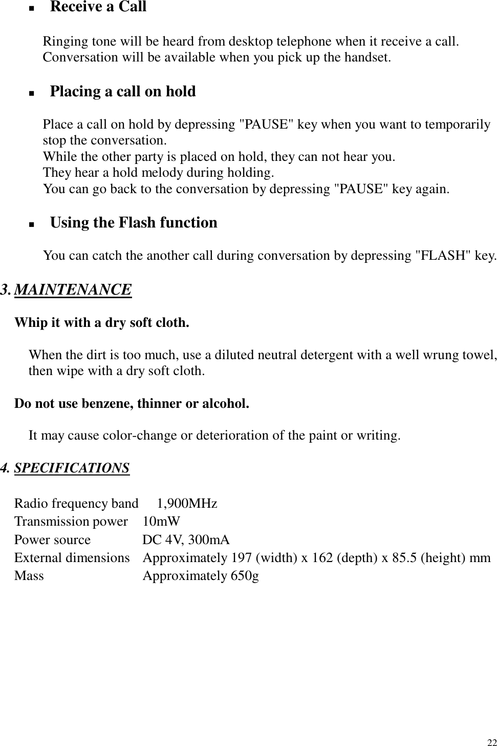   22 !  Receive a Call        Ringing tone will be heard from desktop telephone when it receive a call.       Conversation will be available when you pick up the handset.  !  Placing a call on hold  Place a call on hold by depressing &quot;PAUSE&quot; key when you want to temporarily stop the conversation.       While the other party is placed on hold, they can not hear you.       They hear a hold melody during holding.       You can go back to the conversation by depressing &quot;PAUSE&quot; key again.  !  Using the Flash function        You can catch the another call during conversation by depressing &quot;FLASH&quot; key.  3. MAINTENANCE    Whip it with a dry soft cloth.  When the dirt is too much, use a diluted neutral detergent with a well wrung towel, then wipe with a dry soft cloth.    Do not use benzene, thinner or alcohol.      It may cause color-change or deterioration of the paint or writing.  4. SPECIFICATIONS  Radio frequency band   1,900MHz Transmission power  10mW Power source        DC 4V, 300mA External dimensions  Approximately 197 (width) x 162 (depth) x 85.5 (height) mm Mass       Approximately 650g      