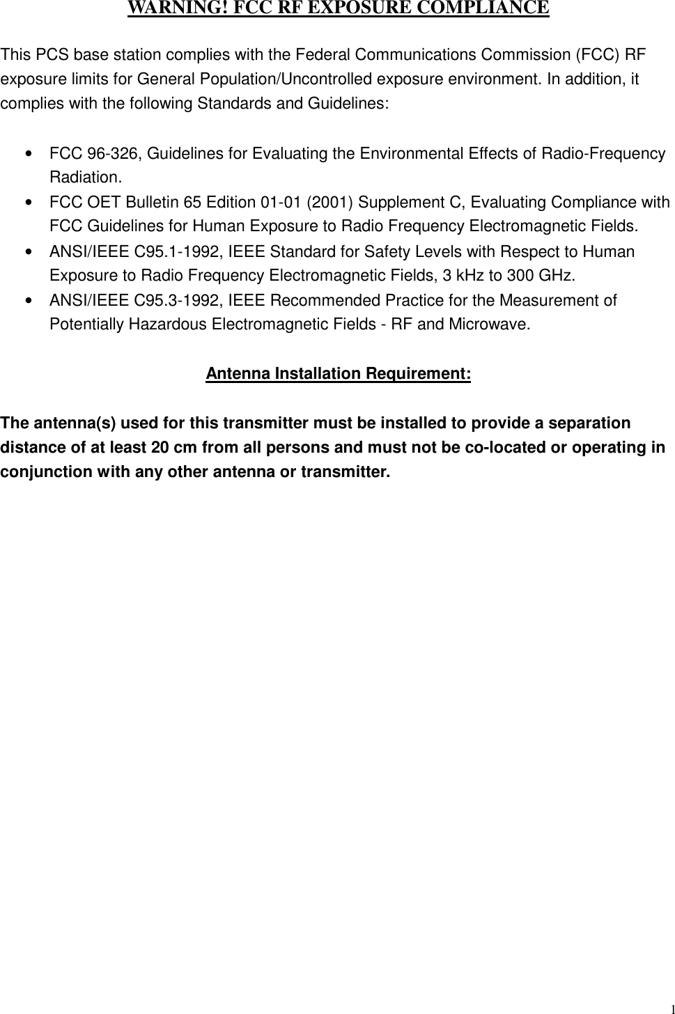  1 WARNING! FCC RF EXPOSURE COMPLIANCE  This PCS base station complies with the Federal Communications Commission (FCC) RF exposure limits for General Population/Uncontrolled exposure environment. In addition, it complies with the following Standards and Guidelines:  •  FCC 96-326, Guidelines for Evaluating the Environmental Effects of Radio-Frequency Radiation. •  FCC OET Bulletin 65 Edition 01-01 (2001) Supplement C, Evaluating Compliance with FCC Guidelines for Human Exposure to Radio Frequency Electromagnetic Fields. •  ANSI/IEEE C95.1-1992, IEEE Standard for Safety Levels with Respect to Human Exposure to Radio Frequency Electromagnetic Fields, 3 kHz to 300 GHz. •  ANSI/IEEE C95.3-1992, IEEE Recommended Practice for the Measurement of Potentially Hazardous Electromagnetic Fields - RF and Microwave.  Antenna Installation Requirement:  The antenna(s) used for this transmitter must be installed to provide a separation distance of at least 20 cm from all persons and must not be co-located or operating in conjunction with any other antenna or transmitter.                       