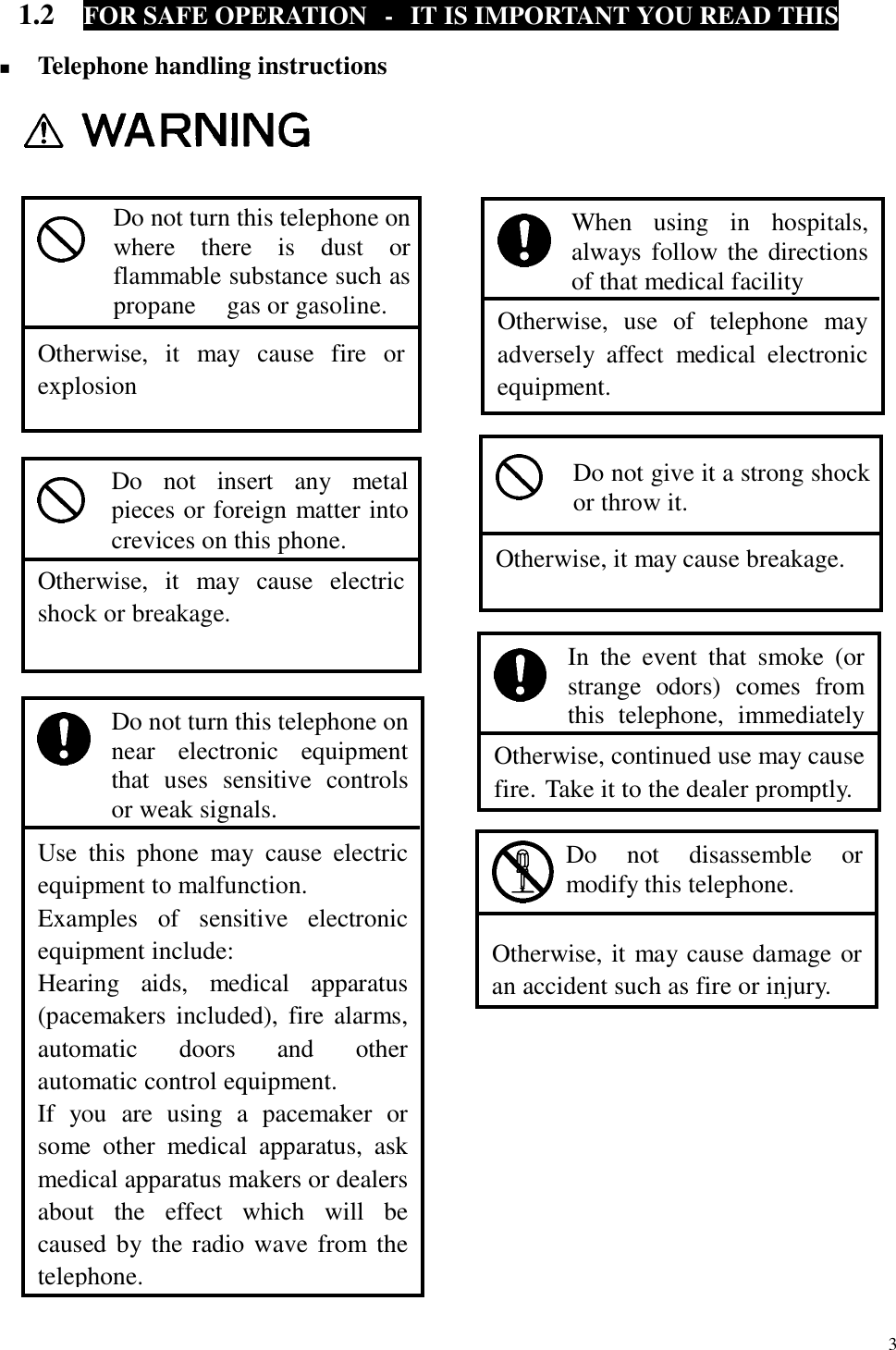  3 1.2  FOR SAFE OPERATION  -  IT IS IMPORTANT YOU READ THIS  !  Telephone handling instructions                                                            Otherwise, continued use may causefire. Take it to the dealer promptly. In the event that smoke (or strange odors) comes from this telephone, immediately    Otherwise, it may cause fire orexplosion Do not turn this telephone onwhere there is dust orflammable substance such aspropane  gas or gasoline.   Otherwise, use of telephone may adversely affect medical electronic equipment. When using in hospitals, always follow the directions of that medical facility   Otherwise, it may cause electricshock or breakage. Do not insert any metal pieces or foreign matter into crevices on this phone.   Otherwise, it may cause breakage. Do not give it a strong shock or throw it.    Use this phone may cause electricequipment to malfunction. Examples of sensitive electronicequipment include: Hearing aids, medical apparatus(pacemakers included), fire alarms,automatic doors and other automatic control equipment. If you are using a pacemaker orsome other medical apparatus, askmedical apparatus makers or dealersabout the effect which will becaused by the radio wave from thetelephone. Do not turn this telephone on near electronic equipment that uses sensitive controls or weak signals.   Otherwise, it may cause damage or an accident such as fire or injury. Do not disassemble or modify this telephone. 