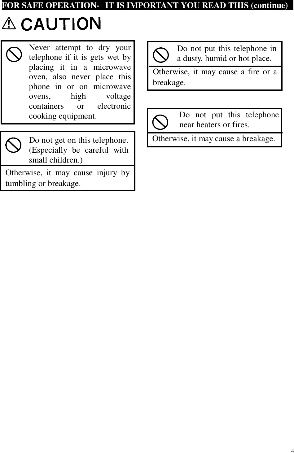  4  FOR SAFE OPERATION-  IT IS IMPORTANT YOU READ THIS (continue)                                                       Never attempt to dry your telephone if it is gets wet by placing it in a microwave oven, also never place this phone in or on microwave ovens, high voltage containers or electronic cooking equipment.   Otherwise, it may cause injury by tumbling or breakage. Do not get on this telephone. (Especially be careful with small children.)  Otherwise, it may cause a fire or a breakage. Do not put this telephone ina dusty, humid or hot place.  Otherwise, it may cause a breakage. Do not put this telephonenear heaters or fires. 