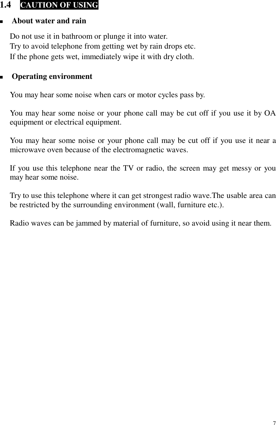  7 1.4  CAUTION OF USING  !  About water and rain  Do not use it in bathroom or plunge it into water. Try to avoid telephone from getting wet by rain drops etc. If the phone gets wet, immediately wipe it with dry cloth.  !  Operating environment  You may hear some noise when cars or motor cycles pass by.  You may hear some noise or your phone call may be cut off if you use it by OA equipment or electrical equipment.  You may hear some noise or your phone call may be cut off if you use it near a microwave oven because of the electromagnetic waves.  If you use this telephone near the TV or radio, the screen may get messy or you may hear some noise.  Try to use this telephone where it can get strongest radio wave.The usable area can be restricted by the surrounding environment (wall, furniture etc.).  Radio waves can be jammed by material of furniture, so avoid using it near them.                    