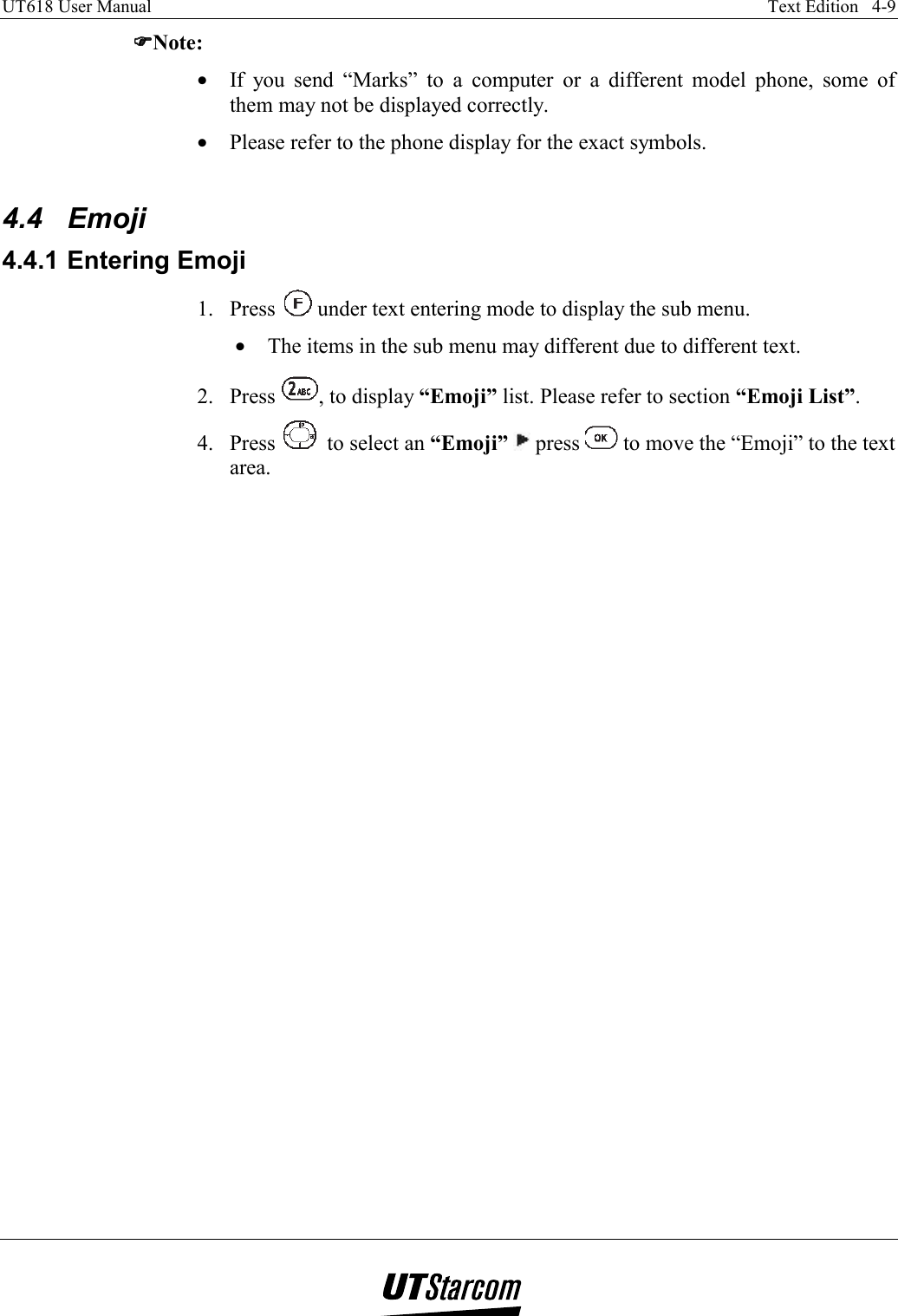 UT618 User Manual    Text Edition   4-9   ))))Note: •  If you send “Marks” to a computer or a different model phone, some of them may not be displayed correctly. •  Please refer to the phone display for the exact symbols.  4.4 Emoji 4.4.1 Entering Emoji 1. Press   under text entering mode to display the sub menu. •  The items in the sub menu may different due to different text. 2. Press  , to display “Emoji” list. Please refer to section “Emoji List”. 4. Press   to select an “Emoji”  press   to move the “Emoji” to the text area. 