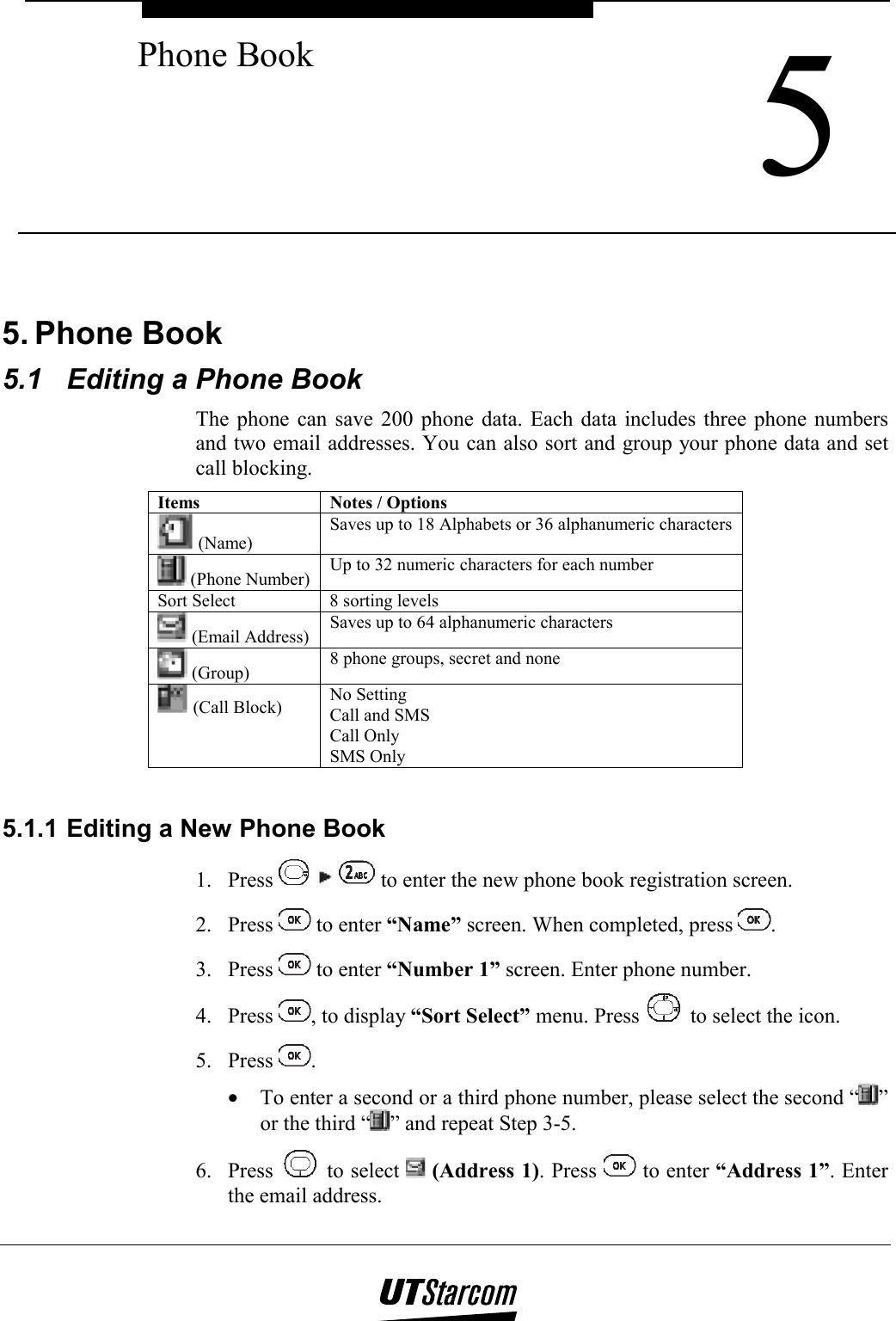  5 Phone Book    5. Phone Book 5.1  Editing a Phone Book The phone can save 200 phone data. Each data includes three phone numbers and two email addresses. You can also sort and group your phone data and set call blocking. Items  Notes / Options  (Name) Saves up to 18 Alphabets or 36 alphanumeric characters  (Phone Number)  Up to 32 numeric characters for each number Sort Select  8 sorting levels  (Email Address)  Saves up to 64 alphanumeric characters  (Group)  8 phone groups, secret and none  (Call Block)  No Setting Call and SMS Call Only SMS Only  5.1.1 Editing a New Phone Book 1. Press       to enter the new phone book registration screen. 2. Press   to enter “Name” screen. When completed, press  . 3. Press   to enter “Number 1” screen. Enter phone number. 4. Press  , to display “Sort Select” menu. Press   to select the icon. 5. Press  . •  To enter a second or a third phone number, please select the second “ ” or the third “ ” and repeat Step 3-5. 6. Press   to select   (Address 1). Press   to enter “Address 1”. Enter the email address. 