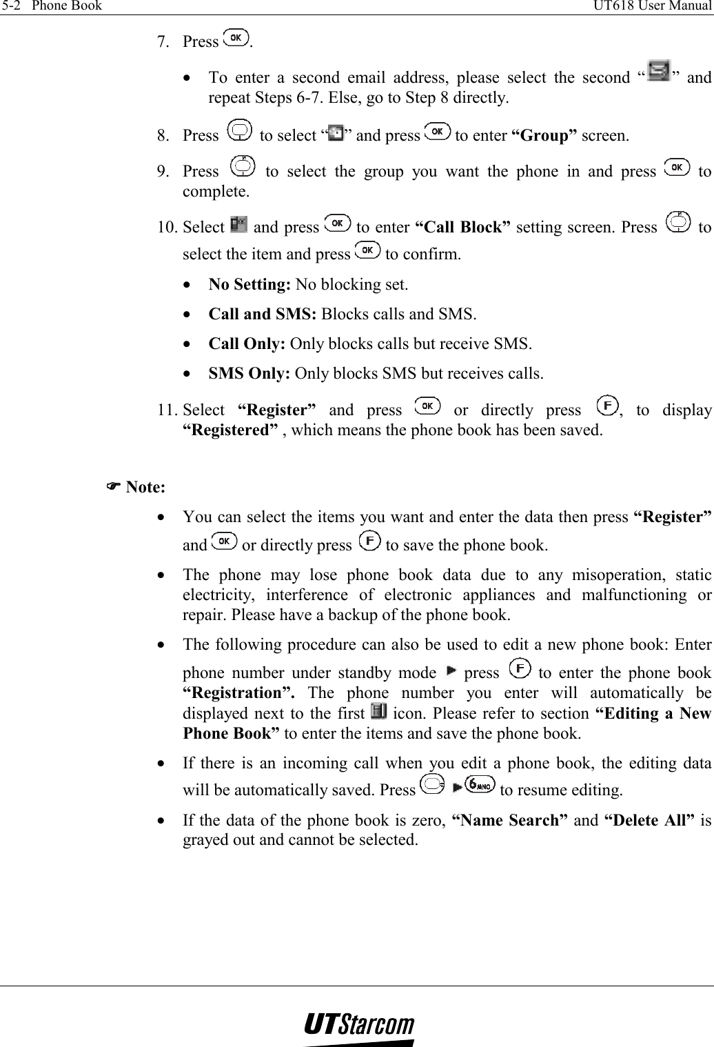 5-2   Phone Book    UT618 User Manual   7. Press  . •  To enter a second email address, please select the second “ ” and repeat Steps 6-7. Else, go to Step 8 directly. 8. Press   to select “ ” and press   to enter “Group” screen. 9. Press   to select the group you want the phone in and press   to complete. 10. Select   and press   to enter “Call Block” setting screen. Press   to select the item and press   to confirm. •  No Setting: No blocking set. •  Call and SMS: Blocks calls and SMS. •  Call Only: Only blocks calls but receive SMS. •  SMS Only: Only blocks SMS but receives calls. 11. Select  “Register”  and press   or directly press  , to display “Registered” , which means the phone book has been saved.  )))) Note: •  You can select the items you want and enter the data then press “Register” and   or directly press   to save the phone book. •  The phone may lose phone book data due to any misoperation, static electricity, interference of electronic appliances and malfunctioning or repair. Please have a backup of the phone book. •  The following procedure can also be used to edit a new phone book: Enter phone number under standby mode   press   to enter the phone book “Registration”. The phone number you enter will automatically be displayed next to the first   icon. Please refer to section “Editing a New Phone Book” to enter the items and save the phone book. •  If there is an incoming call when you edit a phone book, the editing data will be automatically saved. Press    to resume editing. •  If the data of the phone book is zero, “Name Search” and “Delete All” is grayed out and cannot be selected.  