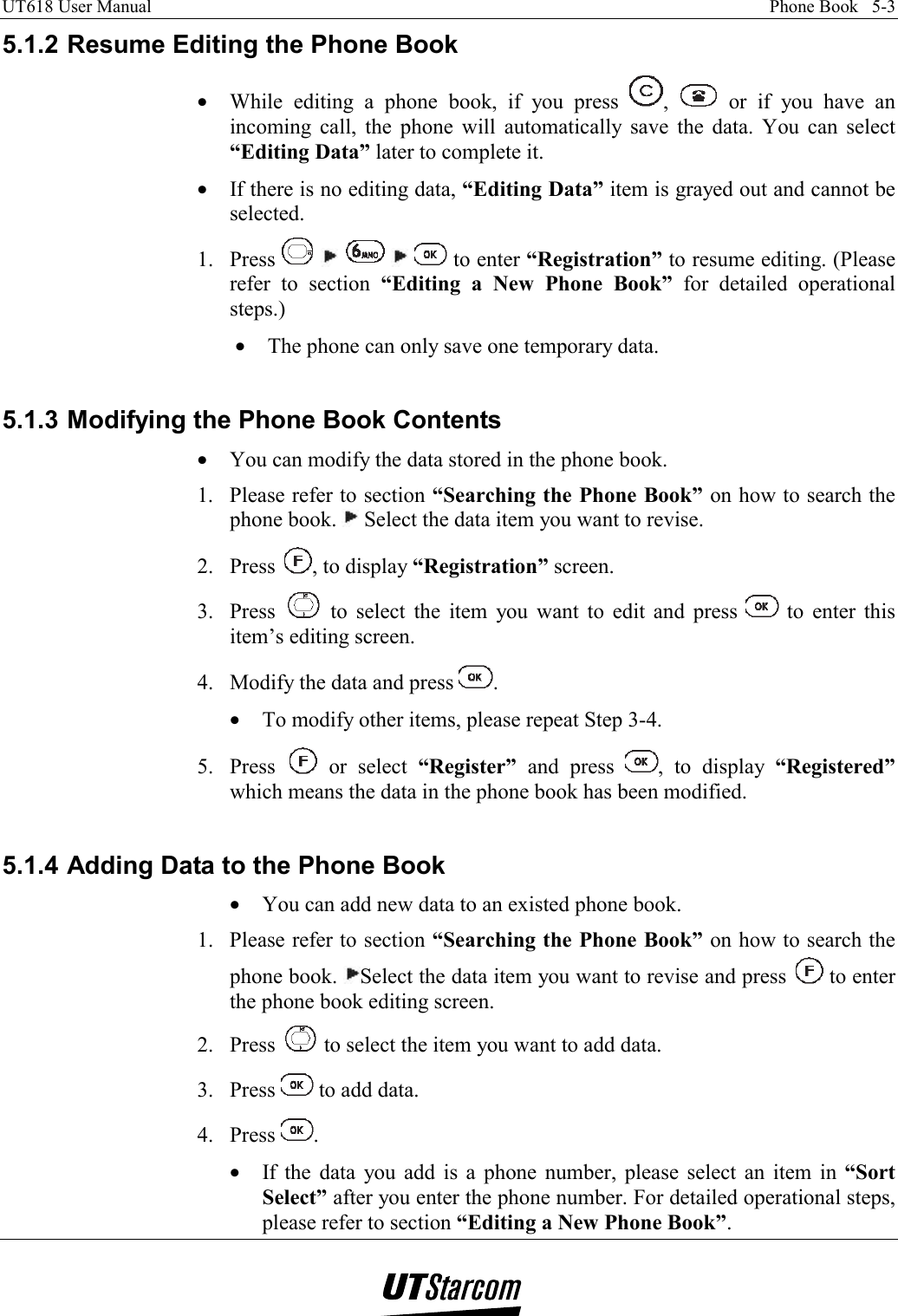UT618 User Manual    Phone Book   5-3   5.1.2 Resume Editing the Phone Book •  While editing a phone book, if you press  ,   or if you have an incoming call, the phone will automatically save the data. You can select “Editing Data” later to complete it. •  If there is no editing data, “Editing Data” item is grayed out and cannot be selected. 1. Press           to enter “Registration” to resume editing. (Please refer to section “Editing a New Phone Book” for detailed operational steps.) •  The phone can only save one temporary data.  5.1.3 Modifying the Phone Book Contents •  You can modify the data stored in the phone book. 1.  Please refer to section “Searching the Phone Book” on how to search the phone book.   Select the data item you want to revise. 2. Press  , to display “Registration” screen. 3. Press   to select the item you want to edit and press   to enter this item’s editing screen. 4.  Modify the data and press  . •  To modify other items, please repeat Step 3-4. 5. Press   or select “Register” and press  , to display “Registered” which means the data in the phone book has been modified.  5.1.4 Adding Data to the Phone Book •  You can add new data to an existed phone book. 1.  Please refer to section “Searching the Phone Book” on how to search the phone book.  Select the data item you want to revise and press   to enter the phone book editing screen. 2. Press   to select the item you want to add data. 3. Press   to add data. 4. Press  . •  If the data you add is a phone number, please select an item in “Sort Select” after you enter the phone number. For detailed operational steps, please refer to section “Editing a New Phone Book”. 