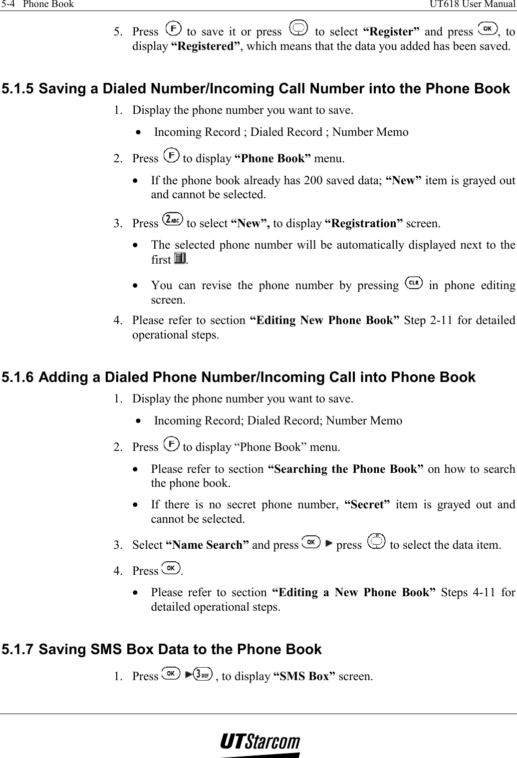 5-4   Phone Book    UT618 User Manual   5. Press   to save it or press   to select “Register” and press  , to display “Registered”, which means that the data you added has been saved.  5.1.5 Saving a Dialed Number/Incoming Call Number into the Phone Book 1.  Display the phone number you want to save. •  Incoming Record ; Dialed Record ; Number Memo 2. Press   to display “Phone Book” menu. •  If the phone book already has 200 saved data; “New” item is grayed out and cannot be selected. 3. Press   to select “New”, to display “Registration” screen. •  The selected phone number will be automatically displayed next to the first  . •  You can revise the phone number by pressing   in phone editing screen. 4.  Please refer to section “Editing New Phone Book” Step 2-11 for detailed operational steps.  5.1.6 Adding a Dialed Phone Number/Incoming Call into Phone Book 1.  Display the phone number you want to save. •  Incoming Record; Dialed Record; Number Memo  2. Press   to display “Phone Book” menu. •  Please refer to section “Searching the Phone Book” on how to search the phone book. •  If there is no secret phone number, “Secret” item is grayed out and cannot be selected. 3. Select “Name Search” and press    press   to select the data item. 4. Press  . •  Please refer to section “Editing a New Phone Book” Steps 4-11 for detailed operational steps.  5.1.7 Saving SMS Box Data to the Phone Book 1. Press   , to display “SMS Box” screen. 