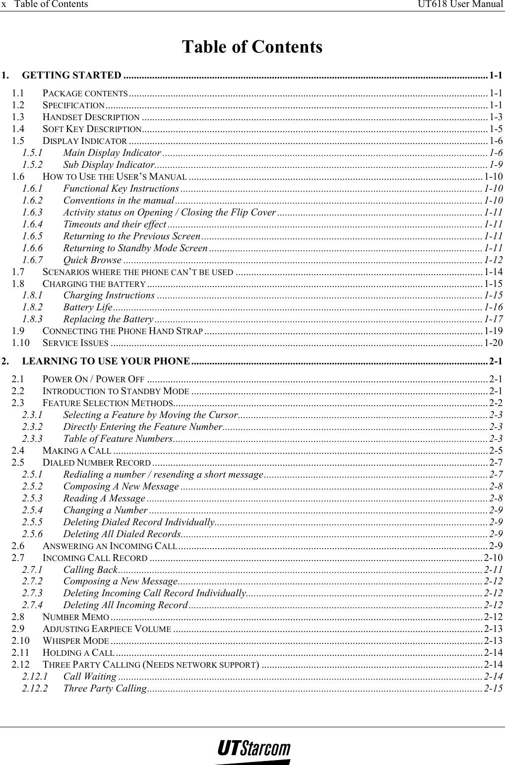 x   Table of Contents     UT618 User Manual      Table of Contents 1. GETTING STARTED ............................................................................................................................................1-1 1.1 PACKAGE CONTENTS..........................................................................................................................................1-1 1.2 SPECIFICATION...................................................................................................................................................1-1 1.3 HANDSET DESCRIPTION .....................................................................................................................................1-3 1.4 SOFT KEY DESCRIPTION.....................................................................................................................................1-5 1.5 DISPLAY INDICATOR ..........................................................................................................................................1-6 1.5.1 Main Display Indicator .............................................................................................................................1-6 1.5.2 Sub Display Indicator................................................................................................................................ 1-9 1.6 HOW TO USE THE USER’S MANUAL .................................................................................................................1-10 1.6.1 Functional Key Instructions ....................................................................................................................1-10 1.6.2 Conventions in the manual......................................................................................................................1-10 1.6.3 Activity status on Opening / Closing the Flip Cover ...............................................................................1-11 1.6.4 Timeouts and their effect .........................................................................................................................1-11 1.6.5 Returning to the Previous Screen............................................................................................................1-11 1.6.6 Returning to Standby Mode Screen .........................................................................................................1-11 1.6.7 Quick Browse ..........................................................................................................................................1-12 1.7 SCENARIOS WHERE THE PHONE CAN’T BE USED ...............................................................................................1-14 1.8 CHARGING THE BATTERY.................................................................................................................................1-15 1.8.1 Charging Instructions .............................................................................................................................1-15 1.8.2 Battery Life.............................................................................................................................................. 1-16 1.8.3 Replacing the Battery..............................................................................................................................1-17 1.9 CONNECTING THE PHONE HAND STRAP ...........................................................................................................1-19 1.10 SERVICE ISSUES ............................................................................................................................................... 1-20 2. LEARNING TO USE YOUR PHONE..................................................................................................................2-1 2.1 POWER ON / POWER OFF ................................................................................................................................... 2-1 2.2 INTRODUCTION TO STANDBY MODE ..................................................................................................................2-1 2.3 FEATURE SELECTION METHODS.........................................................................................................................2-2 2.3.1 Selecting a Feature by Moving the Cursor................................................................................................2-3 2.3.2 Directly Entering the Feature Number...................................................................................................... 2-3 2.3.3 Table of Feature Numbers.........................................................................................................................2-3 2.4 MAKING A CALL ................................................................................................................................................2-5 2.5 DIALED NUMBER RECORD ................................................................................................................................. 2-7 2.5.1 Redialing a number / resending a short message......................................................................................2-7 2.5.2 Composing A New Message ......................................................................................................................2-8 2.5.3 Reading A Message ...................................................................................................................................2-8 2.5.4 Changing a Number .................................................................................................................................. 2-9 2.5.5 Deleting Dialed Record Individually.........................................................................................................2-9 2.5.6 Deleting All Dialed Records......................................................................................................................2-9 2.6 ANSWERING AN INCOMING CALL.......................................................................................................................2-9 2.7 INCOMING CALL RECORD ................................................................................................................................2-10 2.7.1 Calling Back............................................................................................................................................2-11 2.7.2 Composing a New Message.....................................................................................................................2-12 2.7.3 Deleting Incoming Call Record Individually...........................................................................................2-12 2.7.4 Deleting All Incoming Record................................................................................................................. 2-12 2.8 NUMBER MEMO ...............................................................................................................................................2-12 2.9 ADJUSTING EARPIECE VOLUME ....................................................................................................................... 2-13 2.10 WHISPER MODE ...............................................................................................................................................2-13 2.11 HOLDING A CALL .............................................................................................................................................2-14 2.12 THREE PARTY CALLING (NEEDS NETWORK SUPPORT) .....................................................................................2-14 2.12.1 Call Waiting ............................................................................................................................................2-14 2.12.2 Three Party Calling.................................................................................................................................2-15 