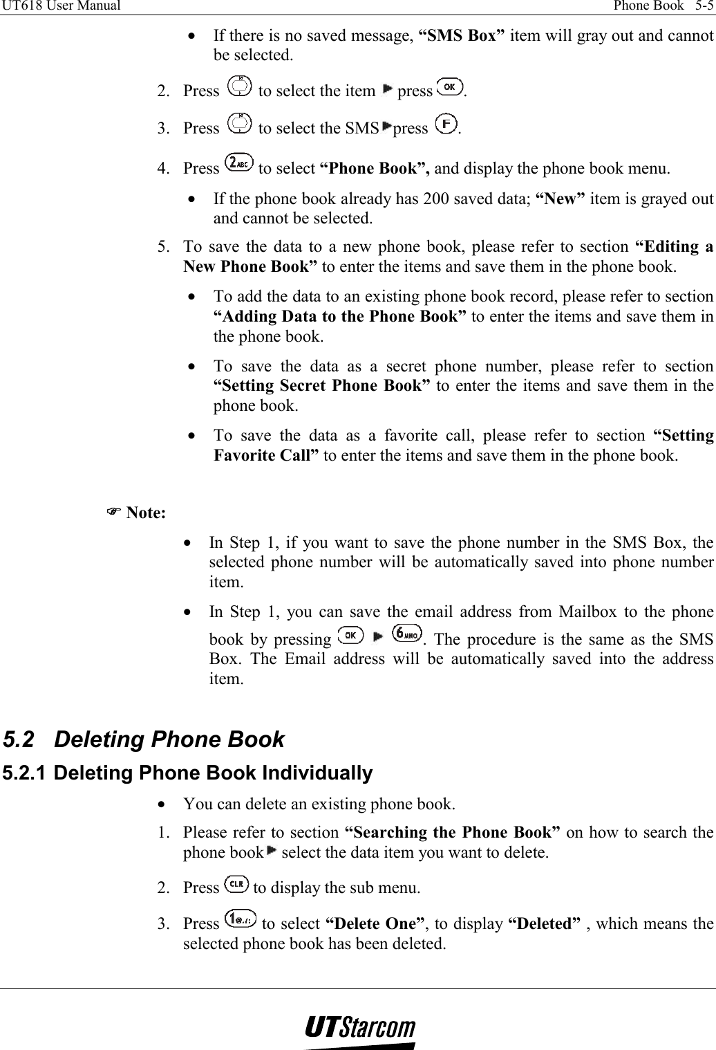 UT618 User Manual    Phone Book   5-5   •  If there is no saved message, “SMS Box” item will gray out and cannot be selected. 2. Press   to select the item   press  . 3. Press   to select the SMS press  . 4. Press   to select “Phone Book”, and display the phone book menu. •  If the phone book already has 200 saved data; “New” item is grayed out and cannot be selected. 5.  To save the data to a new phone book, please refer to section “Editing a New Phone Book” to enter the items and save them in the phone book. •  To add the data to an existing phone book record, please refer to section “Adding Data to the Phone Book” to enter the items and save them in the phone book. •  To save the data as a secret phone number, please refer to section “Setting Secret Phone Book” to enter the items and save them in the phone book. •  To save the data as a favorite call, please refer to section “Setting Favorite Call” to enter the items and save them in the phone book.  )))) Note: •  In Step 1, if you want to save the phone number in the SMS Box, the selected phone number will be automatically saved into phone number item. •  In Step 1, you can save the email address from Mailbox to the phone book by pressing      . The procedure is the same as the SMS Box. The Email address will be automatically saved into the address item.  5.2  Deleting Phone Book 5.2.1 Deleting Phone Book Individually •  You can delete an existing phone book. 1.  Please refer to section “Searching the Phone Book” on how to search the phone book  select the data item you want to delete. 2. Press   to display the sub menu. 3. Press   to select “Delete One”, to display “Deleted” , which means the selected phone book has been deleted.  