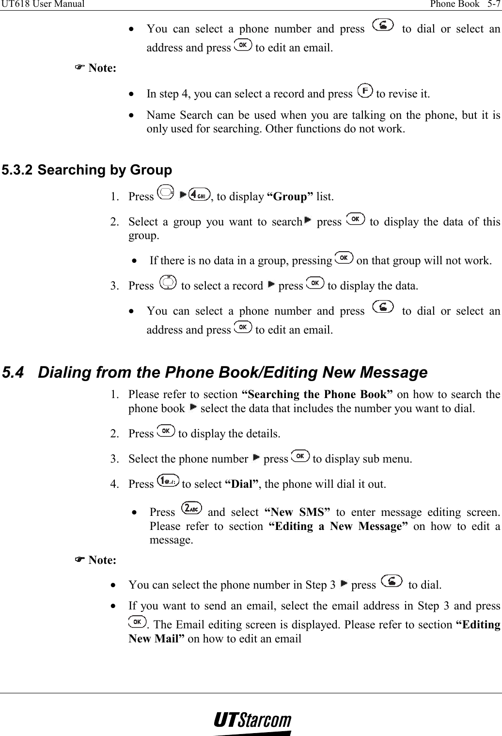 UT618 User Manual    Phone Book   5-7   •  You can select a phone number and press   to dial or select an address and press   to edit an email. )))) Note: •  In step 4, you can select a record and press   to revise it. •  Name Search can be used when you are talking on the phone, but it is only used for searching. Other functions do not work.  5.3.2 Searching by Group 1. Press   , to display “Group” list. 2.  Select a group you want to search  press   to display the data of this group. •  If there is no data in a group, pressing   on that group will not work. 3. Press   to select a record   press   to display the data. •  You can select a phone number and press   to dial or select an address and press   to edit an email.  5.4  Dialing from the Phone Book/Editing New Message 1.  Please refer to section “Searching the Phone Book” on how to search the phone book   select the data that includes the number you want to dial. 2. Press   to display the details. 3.  Select the phone number   press   to display sub menu. 4. Press   to select “Dial”, the phone will dial it out. •  Press   and select “New SMS” to enter message editing screen. Please refer to section “Editing a New Message” on how to edit a message. )))) Note: •  You can select the phone number in Step 3   press   to dial. •  If you want to send an email, select the email address in Step 3 and press . The Email editing screen is displayed. Please refer to section “Editing New Mail” on how to edit an email  