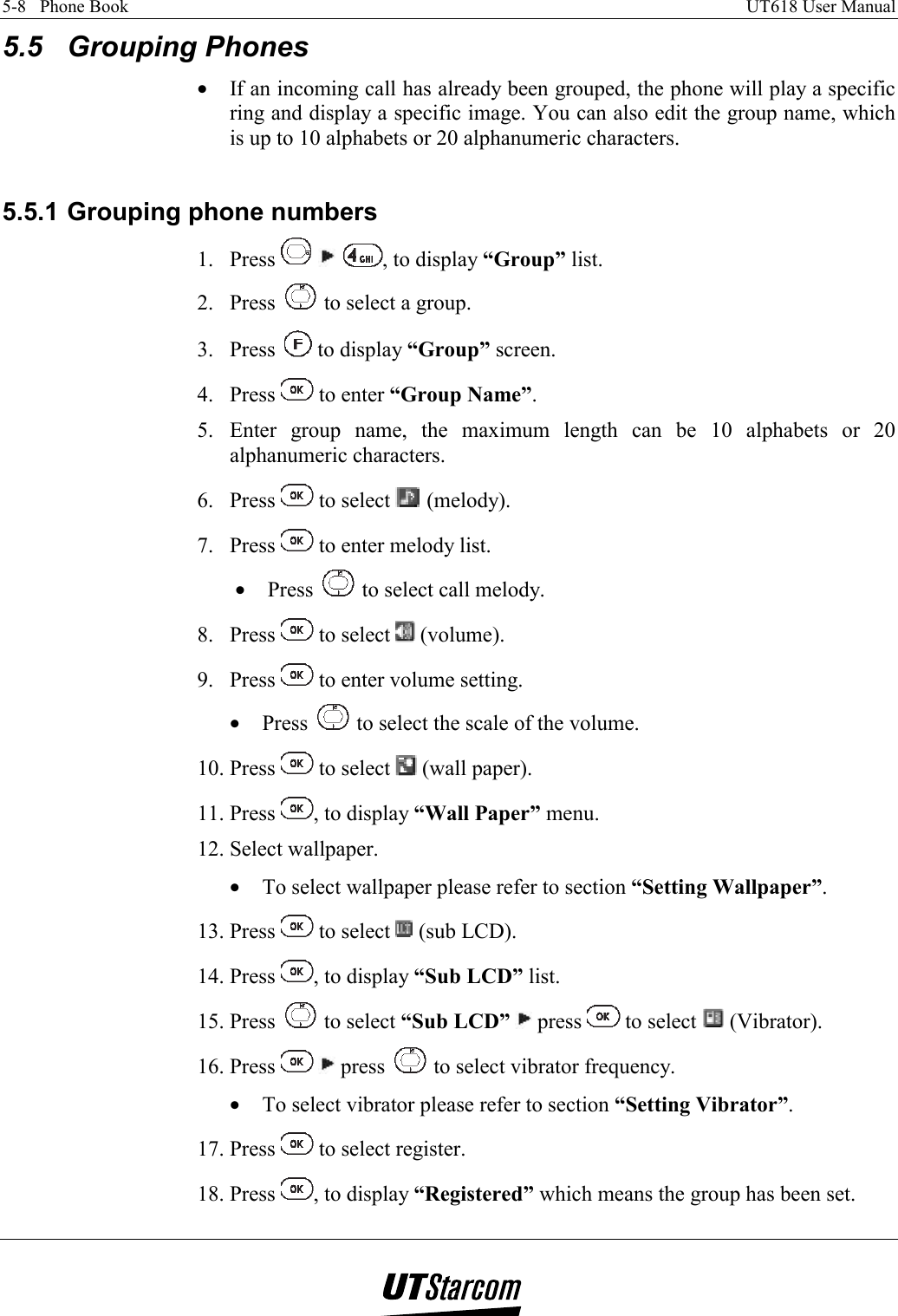 5-8   Phone Book    UT618 User Manual   5.5 Grouping Phones •  If an incoming call has already been grouped, the phone will play a specific ring and display a specific image. You can also edit the group name, which is up to 10 alphabets or 20 alphanumeric characters.  5.5.1 Grouping phone numbers 1. Press      , to display “Group” list. 2. Press   to select a group. 3. Press   to display “Group” screen. 4. Press   to enter “Group Name”. 5. Enter group name, the maximum length can be 10 alphabets or 20 alphanumeric characters. 6. Press   to select   (melody). 7. Press   to enter melody list. •  Press   to select call melody. 8. Press   to select   (volume). 9. Press   to enter volume setting. •  Press   to select the scale of the volume. 10. Press   to select   (wall paper). 11. Press  , to display “Wall Paper” menu. 12. Select wallpaper. •  To select wallpaper please refer to section “Setting Wallpaper”. 13. Press   to select   (sub LCD). 14. Press  , to display “Sub LCD” list. 15. Press   to select “Sub LCD”  press   to select   (Vibrator). 16. Press    press   to select vibrator frequency. •  To select vibrator please refer to section “Setting Vibrator”. 17. Press   to select register. 18. Press  , to display “Registered” which means the group has been set. 