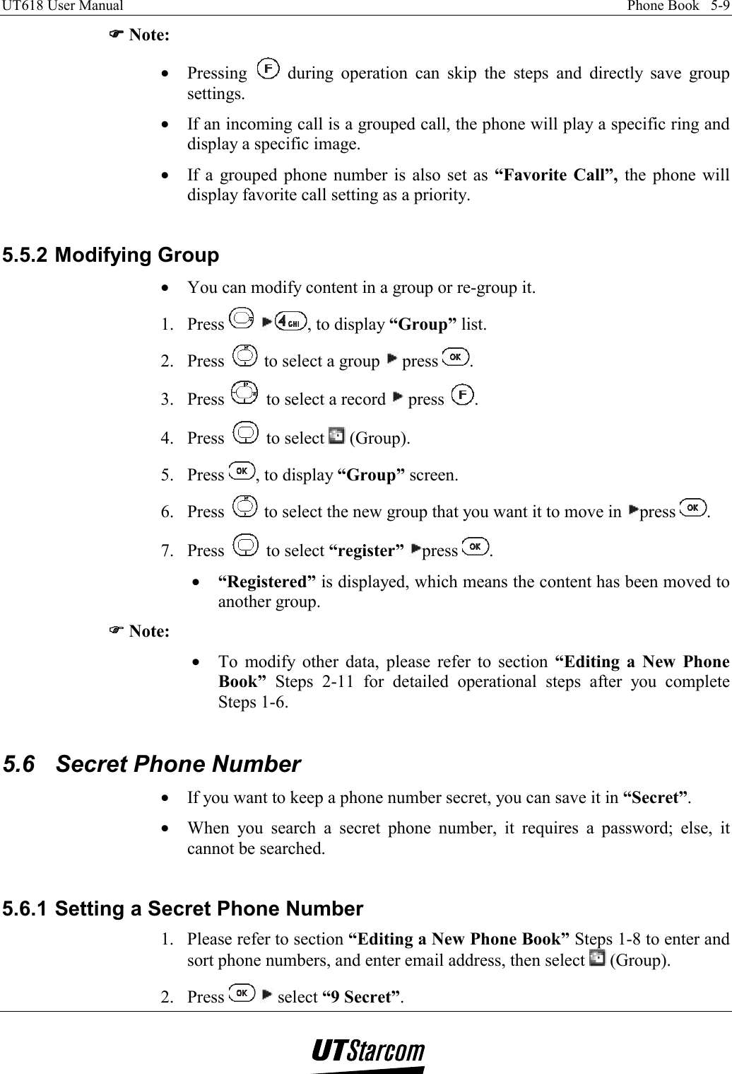 UT618 User Manual    Phone Book   5-9   )))) Note: •  Pressing   during operation can skip the steps and directly save group settings. •  If an incoming call is a grouped call, the phone will play a specific ring and display a specific image. •  If a grouped phone number is also set as “Favorite Call”, the phone will display favorite call setting as a priority.  5.5.2 Modifying Group •  You can modify content in a group or re-group it. 1. Press   , to display “Group” list. 2. Press   to select a group   press  . 3. Press   to select a record   press  . 4. Press   to select   (Group). 5. Press  , to display “Group” screen. 6. Press   to select the new group that you want it to move in  press  . 7. Press   to select “register” press  . •  “Registered” is displayed, which means the content has been moved to another group. )))) Note: •  To modify other data, please refer to section “Editing a New Phone Book” Steps 2-11 for detailed operational steps after you complete Steps 1-6.  5.6  Secret Phone Number •  If you want to keep a phone number secret, you can save it in “Secret”. •  When you search a secret phone number, it requires a password; else, it cannot be searched.  5.6.1 Setting a Secret Phone Number 1.  Please refer to section “Editing a New Phone Book” Steps 1-8 to enter and sort phone numbers, and enter email address, then select   (Group). 2. Press    select “9 Secret”. 