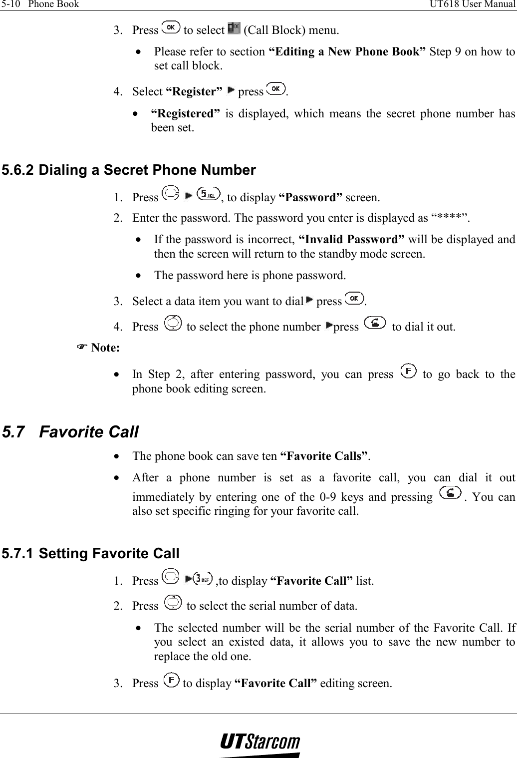 5-10   Phone Book    UT618 User Manual   3. Press   to select   (Call Block) menu. •  Please refer to section “Editing a New Phone Book” Step 9 on how to set call block. 4. Select “Register”  press  . •  “Registered” is displayed, which means the secret phone number has been set.  5.6.2 Dialing a Secret Phone Number 1. Press      , to display “Password” screen. 2.  Enter the password. The password you enter is displayed as “****”. •  If the password is incorrect, “Invalid Password” will be displayed and then the screen will return to the standby mode screen. •  The password here is phone password. 3.  Select a data item you want to dial  press  . 4. Press   to select the phone number  press   to dial it out. )))) Note: •  In Step 2, after entering password, you can press   to go back to the phone book editing screen.  5.7 Favorite Call •  The phone book can save ten “Favorite Calls”. •  After a phone number is set as a favorite call, you can dial it out immediately by entering one of the 0-9 keys and pressing  . You can also set specific ringing for your favorite call.  5.7.1 Setting Favorite Call 1. Press   ,to display “Favorite Call” list. 2. Press   to select the serial number of data. •  The selected number will be the serial number of the Favorite Call. If you select an existed data, it allows you to save the new number to replace the old one. 3. Press   to display “Favorite Call” editing screen. 