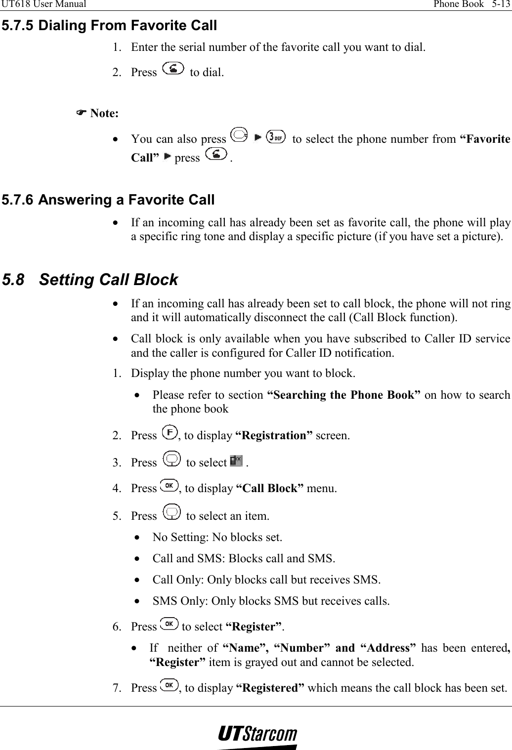 UT618 User Manual    Phone Book   5-13   5.7.5 Dialing From Favorite Call 1.  Enter the serial number of the favorite call you want to dial. 2. Press   to dial.  )))) Note:  •  You can also press       to select the phone number from “Favorite Call”  press  .  5.7.6 Answering a Favorite Call •  If an incoming call has already been set as favorite call, the phone will play a specific ring tone and display a specific picture (if you have set a picture).  5.8  Setting Call Block •  If an incoming call has already been set to call block, the phone will not ring and it will automatically disconnect the call (Call Block function). •  Call block is only available when you have subscribed to Caller ID service and the caller is configured for Caller ID notification. 1.  Display the phone number you want to block. •  Please refer to section “Searching the Phone Book” on how to search the phone book 2. Press  , to display “Registration” screen. 3. Press   to select   . 4. Press  , to display “Call Block” menu.  5. Press   to select an item. •  No Setting: No blocks set. •  Call and SMS: Blocks call and SMS. •  Call Only: Only blocks call but receives SMS. •  SMS Only: Only blocks SMS but receives calls. 6. Press   to select “Register”. •  If  neither of “Name”, “Number” and “Address” has been entered, “Register” item is grayed out and cannot be selected. 7. Press  , to display “Registered” which means the call block has been set. 