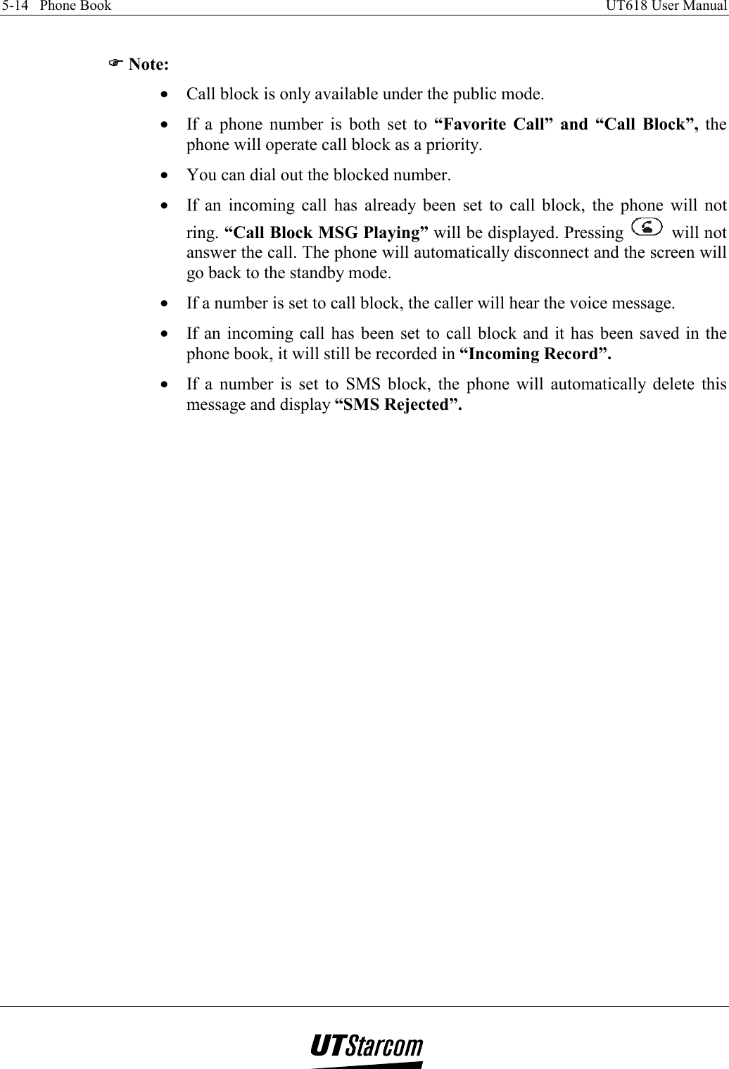 5-14   Phone Book    UT618 User Manual    )))) Note: •  Call block is only available under the public mode. •  If a phone number is both set to “Favorite Call” and “Call Block”, the phone will operate call block as a priority. •  You can dial out the blocked number. •  If an incoming call has already been set to call block, the phone will not ring. “Call Block MSG Playing” will be displayed. Pressing   will not answer the call. The phone will automatically disconnect and the screen will go back to the standby mode. •  If a number is set to call block, the caller will hear the voice message. •  If an incoming call has been set to call block and it has been saved in the phone book, it will still be recorded in “Incoming Record”. •  If a number is set to SMS block, the phone will automatically delete this message and display “SMS Rejected”.   