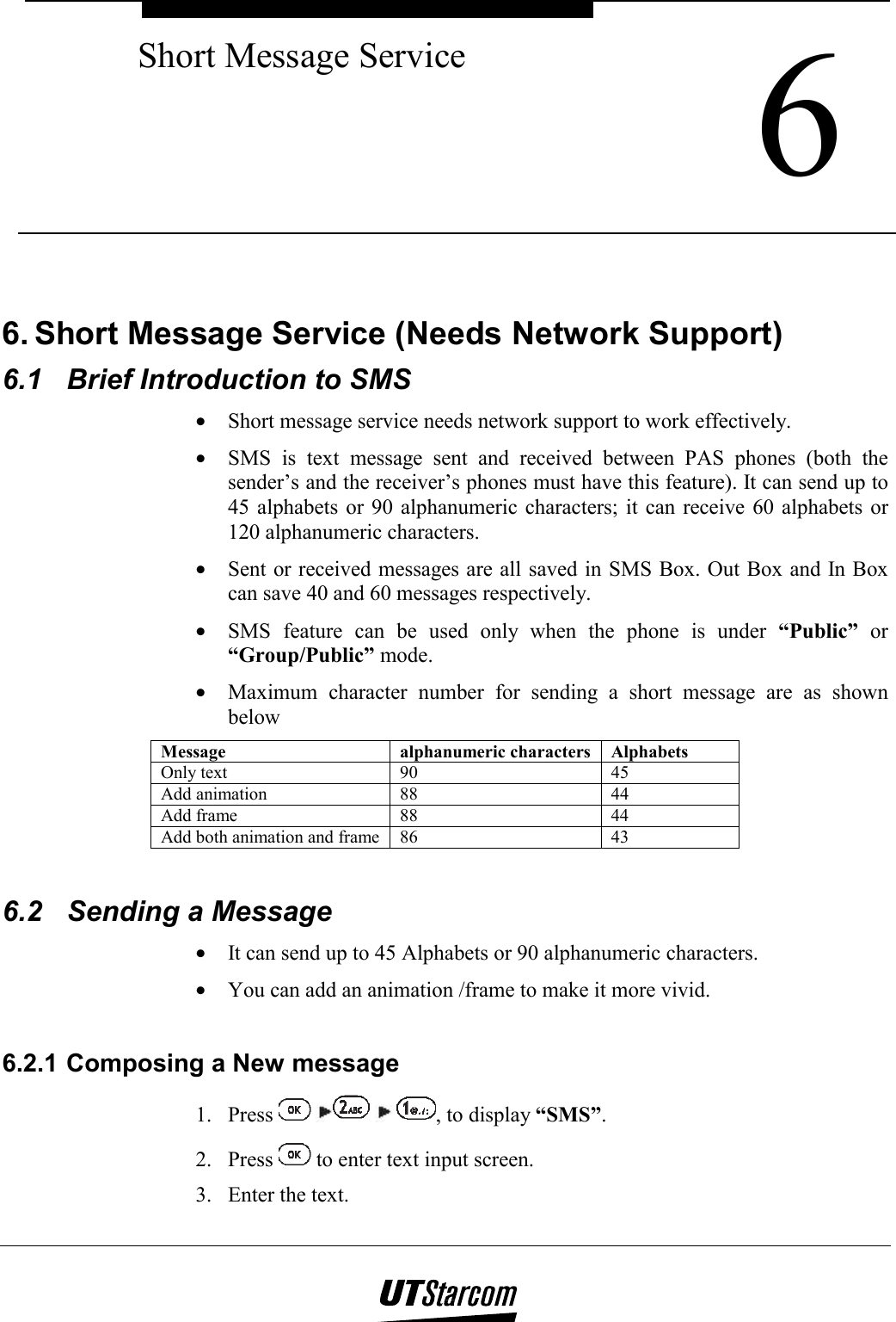  6 Short Message Service    6. Short Message Service (Needs Network Support) 6.1  Brief Introduction to SMS •  Short message service needs network support to work effectively. •  SMS is text message sent and received between PAS phones (both the sender’s and the receiver’s phones must have this feature). It can send up to 45 alphabets or 90 alphanumeric characters; it can receive 60 alphabets or 120 alphanumeric characters. •  Sent or received messages are all saved in SMS Box. Out Box and In Box can save 40 and 60 messages respectively. •  SMS feature can be used only when the phone is under “Public” or “Group/Public” mode. •  Maximum character number for sending a short message are as shown below Message alphanumeric characters Alphabets Only text  90  45 Add animation  88  44 Add frame  88  44 Add both animation and frame  86  43  6.2  Sending a Message •  It can send up to 45 Alphabets or 90 alphanumeric characters. •  You can add an animation /frame to make it more vivid.  6.2.1 Composing a New message 1. Press        , to display “SMS”. 2. Press   to enter text input screen. 3.  Enter the text. 