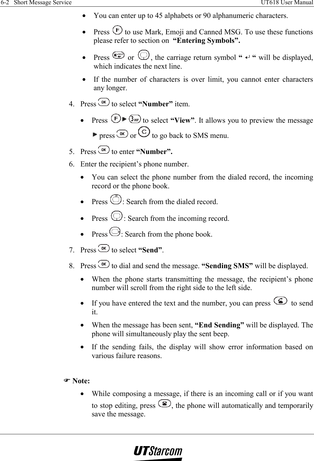 6-2   Short Message Service    UT618 User Manual   •  You can enter up to 45 alphabets or 90 alphanumeric characters. •  Press   to use Mark, Emoji and Canned MSG. To use these functions please refer to section on  “Entering Symbols”. •  Press   or  , the carriage return symbol “   “ will be displayed, which indicates the next line. •  If the number of characters is over limit, you cannot enter characters any longer. 4. Press   to select “Number” item. •  Press   to select “View”. It allows you to preview the message  press   or   to go back to SMS menu. 5. Press   to enter “Number”. 6.  Enter the recipient’s phone number. •  You can select the phone number from the dialed record, the incoming record or the phone book. •  Press  : Search from the dialed record. •  Press  : Search from the incoming record. •  Press  : Search from the phone book. 7. Press   to select “Send”. 8. Press   to dial and send the message. “Sending SMS” will be displayed. •  When the phone starts transmitting the message, the recipient’s phone number will scroll from the right side to the left side. •  If you have entered the text and the number, you can press   to send it. •  When the message has been sent, “End Sending” will be displayed. The phone will simultaneously play the sent beep. •  If the sending fails, the display will show error information based on various failure reasons.  )))) Note: •  While composing a message, if there is an incoming call or if you want to stop editing, press  , the phone will automatically and temporarily save the message. 