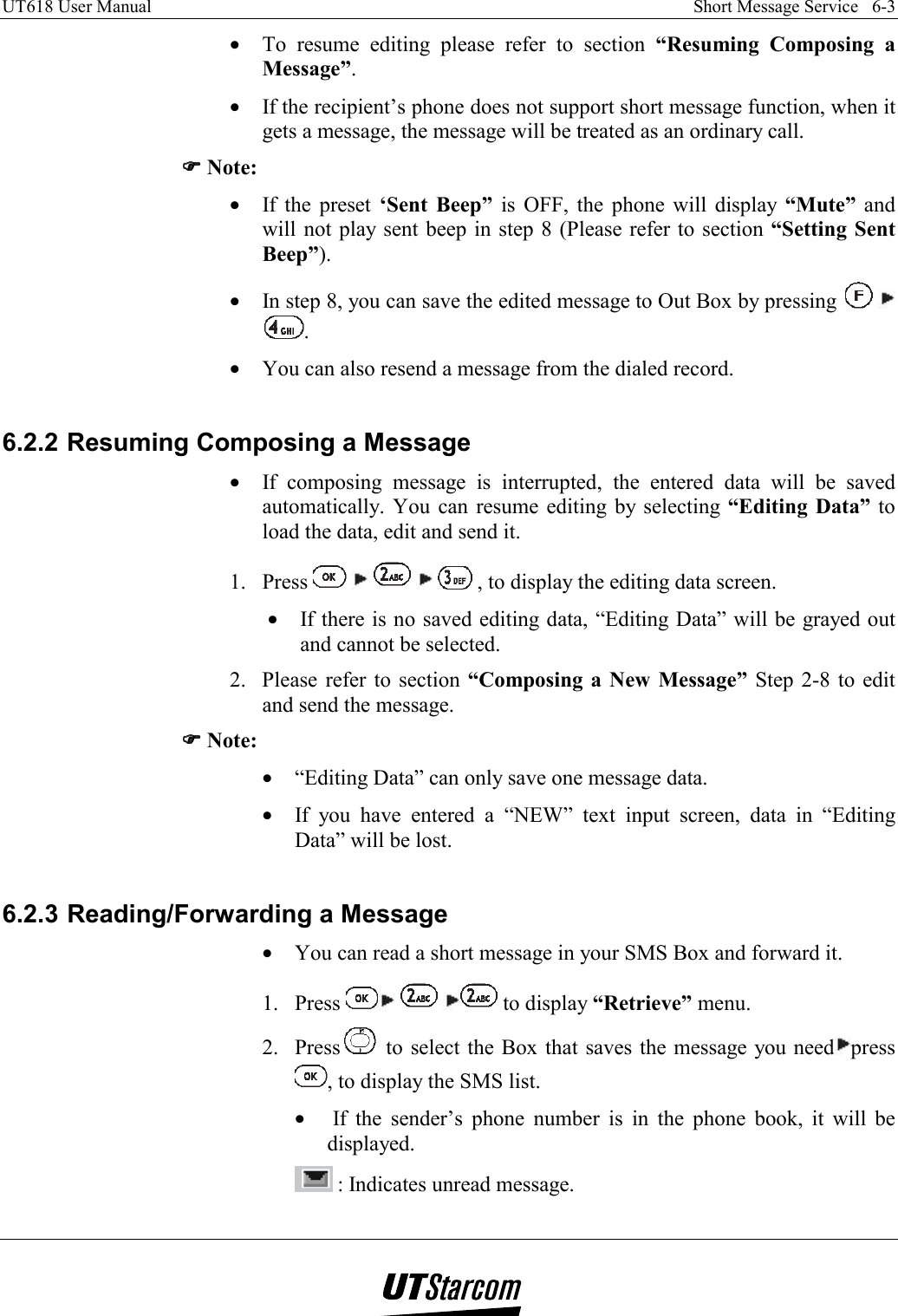 UT618 User Manual    Short Message Service   6-3   •  To resume editing please refer to section “Resuming Composing a Message”. •  If the recipient’s phone does not support short message function, when it gets a message, the message will be treated as an ordinary call. )))) Note: •  If the preset ‘Sent Beep” is OFF, the phone will display “Mute”  and will not play sent beep in step 8 (Please refer to section “Setting Sent Beep”). •  In step 8, you can save the edited message to Out Box by pressing     . •  You can also resend a message from the dialed record.   6.2.2 Resuming Composing a Message •  If composing message is interrupted, the entered data will be saved automatically. You can resume editing by selecting “Editing Data” to load the data, edit and send it. 1. Press          , to display the editing data screen. •  If there is no saved editing data, “Editing Data” will be grayed out and cannot be selected. 2.  Please refer to section “Composing a New Message” Step 2-8 to edit and send the message. )))) Note: •  “Editing Data” can only save one message data. •  If you have entered a “NEW” text input screen, data in “Editing Data” will be lost.  6.2.3 Reading/Forwarding a Message •  You can read a short message in your SMS Box and forward it. 1. Press       to display “Retrieve” menu. 2. Press  to select the Box that saves the message you need press , to display the SMS list. •   If the sender’s phone number is in the phone book, it will be displayed.  : Indicates unread message. 