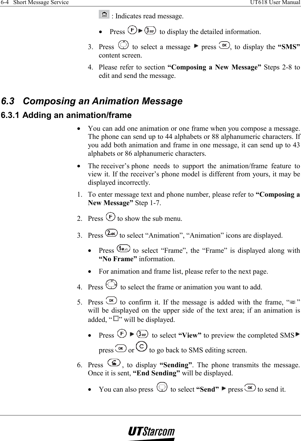 6-4   Short Message Service    UT618 User Manual     : Indicates read message. •  Press    to display the detailed information. 3. Press   to select a message   press  , to display the “SMS” content screen. 4.  Please refer to section “Composing a New Message” Steps 2-8 to edit and send the message.  6.3  Composing an Animation Message 6.3.1 Adding an animation/frame •  You can add one animation or one frame when you compose a message. The phone can send up to 44 alphabets or 88 alphanumeric characters. If you add both animation and frame in one message, it can send up to 43 alphabets or 86 alphanumeric characters. •  The receiver’s phone  needs to support the animation/frame feature to view it. If the receiver’s phone model is different from yours, it may be displayed incorrectly. 1.  To enter message text and phone number, please refer to “Composing a New Message” Step 1-7. 2. Press   to show the sub menu. 3. Press   to select “Animation”, “Animation” icons are displayed. •  Press   to select “Frame”, the “Frame” is displayed along with “No Frame” information. •  For animation and frame list, please refer to the next page. 4. Press   to select the frame or animation you want to add. 5. Press   to confirm it. If the message is added with the frame, “ ” will be displayed on the upper side of the text area; if an animation is added, “ ” will be displayed. •  Press       to select “View” to preview the completed SMS  press   or   to go back to SMS editing screen. 6. Press  , to display “Sending”. The phone transmits the message. Once it is sent, “End Sending” will be displayed. •  You can also press   to select “Send”  press   to send it.  