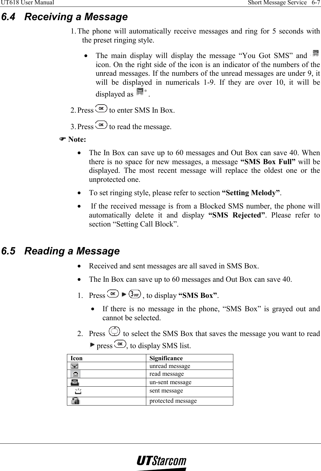 UT618 User Manual    Short Message Service   6-7   6.4  Receiving a Message 1. The phone will automatically receive messages and ring for 5 seconds with the preset ringing style. •  The main display will display the message “You Got SMS” and   icon. On the right side of the icon is an indicator of the numbers of the unread messages. If the numbers of the unread messages are under 9, it will be displayed in numericals 1-9. If they are over 10, it will be displayed as  . 2. Press   to enter SMS In Box. 3. Press   to read the message. )))) Note: •  The In Box can save up to 60 messages and Out Box can save 40. When there is no space for new messages, a message “SMS Box Full” will be displayed. The most recent message will replace the oldest one or the unprotected one. •  To set ringing style, please refer to section “Setting Melody”. •   If the received message is from a Blocked SMS number, the phone will automatically delete it and display “SMS Rejected”. Please refer to section “Setting Call Block”.  6.5  Reading a Message •  Received and sent messages are all saved in SMS Box. •  The In Box can save up to 60 messages and Out Box can save 40. 1. Press      , to display “SMS Box”. •  If there is no message in the phone, “SMS Box” is grayed out and cannot be selected. 2. Press   to select the SMS Box that saves the message you want to read  press  , to display SMS list. Icon Significance  unread message    read message  un-sent message  sent message  protected message    