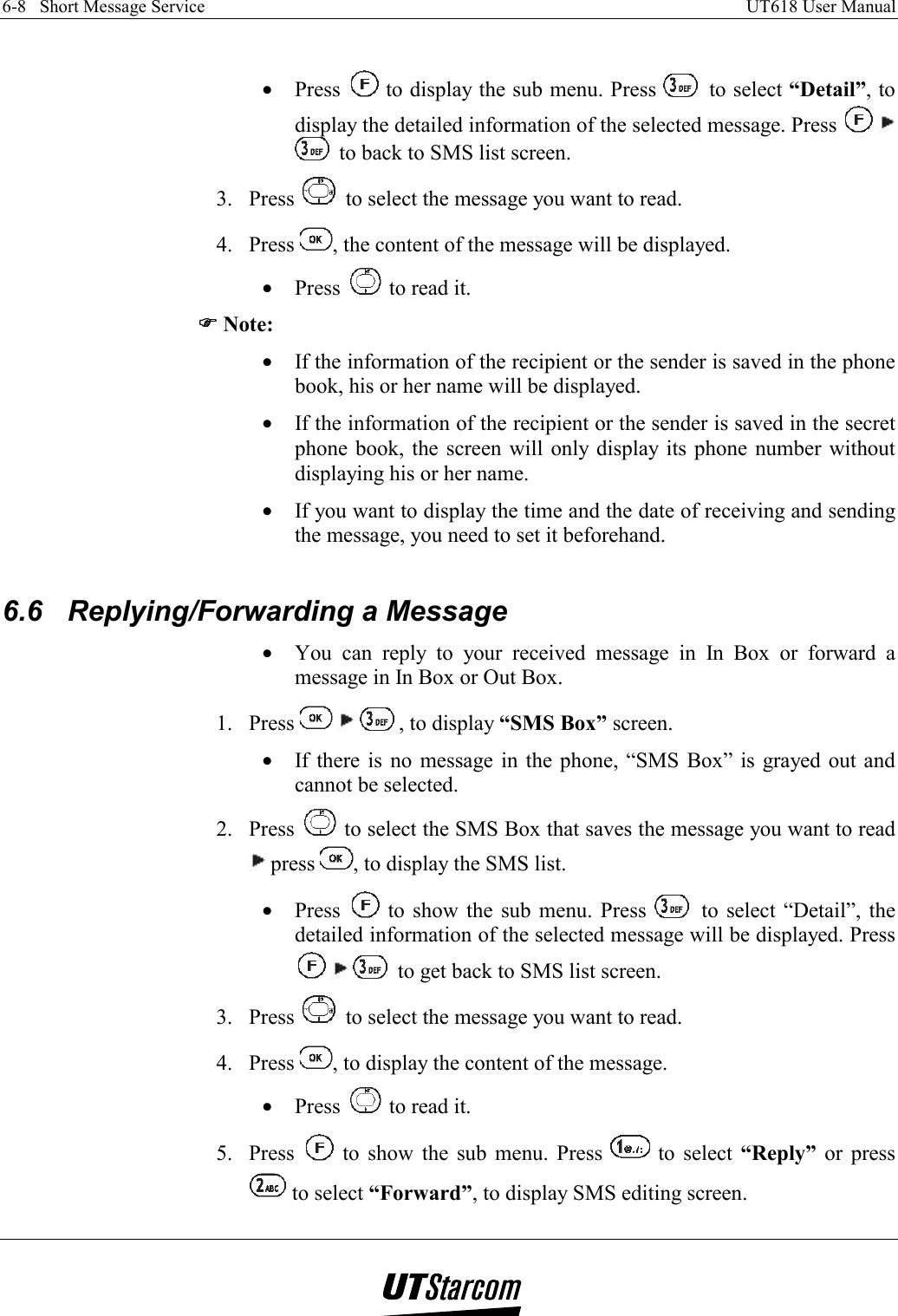 6-8   Short Message Service    UT618 User Manual    •  Press   to display the sub menu. Press   to select “Detail”, to display the detailed information of the selected message. Press      to back to SMS list screen. 3. Press   to select the message you want to read. 4. Press  , the content of the message will be displayed. •  Press   to read it. )))) Note: •  If the information of the recipient or the sender is saved in the phone book, his or her name will be displayed. •  If the information of the recipient or the sender is saved in the secret phone book, the screen will only display its phone number without displaying his or her name. •  If you want to display the time and the date of receiving and sending the message, you need to set it beforehand.  6.6  Replying/Forwarding a Message •  You can reply to your received message in In Box or forward a message in In Box or Out Box. 1. Press      , to display “SMS Box” screen. •  If there is no message in the phone, “SMS Box” is grayed out and cannot be selected. 2. Press   to select the SMS Box that saves the message you want to read  press  , to display the SMS list. •  Press   to show the sub menu. Press   to select “Detail”, the detailed information of the selected message will be displayed. Press      to get back to SMS list screen. 3. Press   to select the message you want to read. 4. Press  , to display the content of the message. •  Press   to read it. 5. Press   to show the sub menu. Press   to select “Reply” or press  to select “Forward”, to display SMS editing screen. 