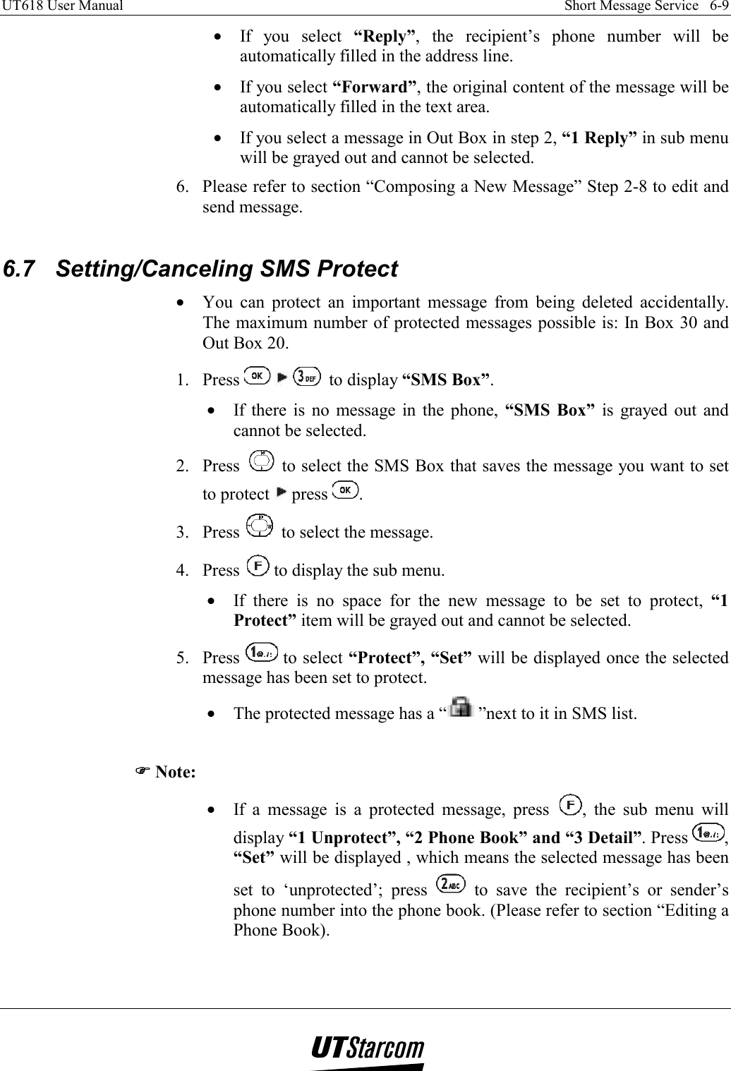 UT618 User Manual    Short Message Service   6-9   •  If you select “Reply”, the recipient’s phone number will be automatically filled in the address line. •  If you select “Forward”, the original content of the message will be automatically filled in the text area. •  If you select a message in Out Box in step 2, “1 Reply” in sub menu will be grayed out and cannot be selected. 6.  Please refer to section “Composing a New Message” Step 2-8 to edit and send message.  6.7  Setting/Canceling SMS Protect •  You can protect an important message from being deleted accidentally. The maximum number of protected messages possible is: In Box 30 and Out Box 20. 1. Press       to display “SMS Box”. •  If there is no message in the phone, “SMS Box” is grayed out and cannot be selected. 2. Press   to select the SMS Box that saves the message you want to set to protect   press  . 3. Press   to select the message. 4. Press   to display the sub menu. •  If there is no space for the new message to be set to protect, “1 Protect” item will be grayed out and cannot be selected. 5. Press   to select “Protect”, “Set” will be displayed once the selected message has been set to protect. •  The protected message has a “ ”next to it in SMS list.  )))) Note: •  If a message is a protected message, press  , the sub menu will display “1 Unprotect”, “2 Phone Book” and “3 Detail”. Press  , “Set” will be displayed , which means the selected message has been set to ‘unprotected’; press   to save the recipient’s or sender’s phone number into the phone book. (Please refer to section “Editing a Phone Book).  