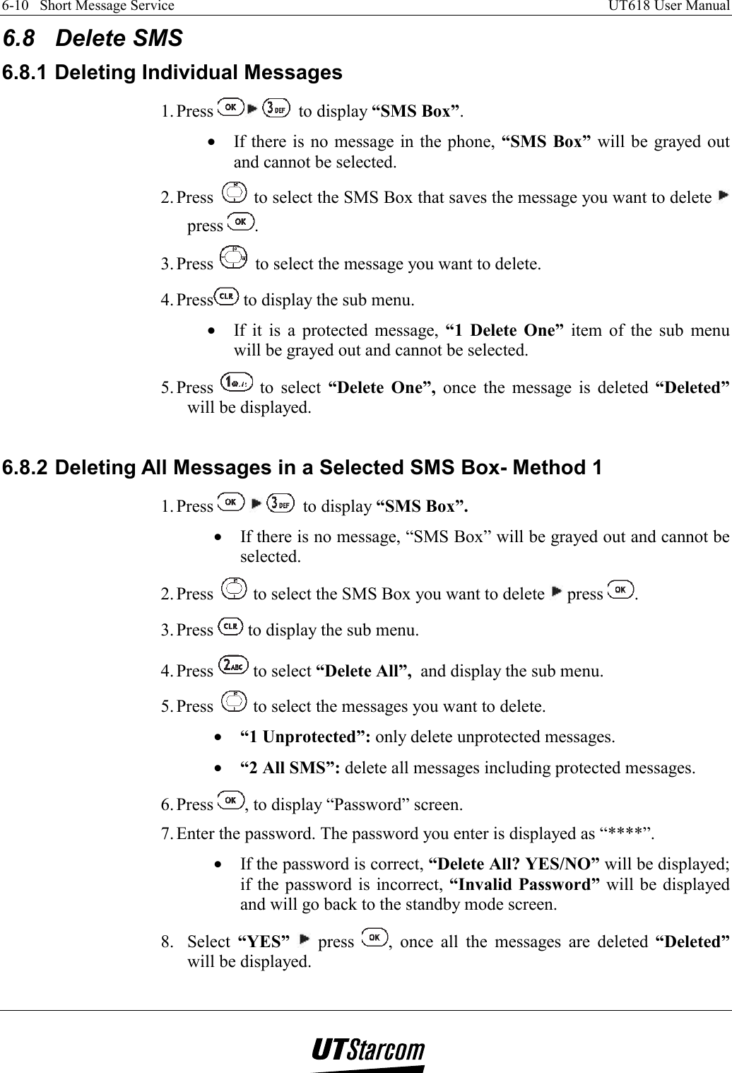 6-10   Short Message Service    UT618 User Manual   6.8 Delete SMS 6.8.1 Deleting Individual Messages 1. Press    to display “SMS Box”. •  If there is no message in the phone, “SMS Box” will be grayed out and cannot be selected. 2. Press   to select the SMS Box that saves the message you want to delete   press  . 3. Press   to select the message you want to delete. 4. Press  to display the sub menu. •  If it is a protected message, “1 Delete One” item of the sub menu will be grayed out and cannot be selected. 5. Press   to select “Delete One”, once the message is deleted “Deleted” will be displayed.  6.8.2 Deleting All Messages in a Selected SMS Box- Method 1 1. Press       to display “SMS Box”. •  If there is no message, “SMS Box” will be grayed out and cannot be selected. 2. Press   to select the SMS Box you want to delete   press  . 3. Press   to display the sub menu. 4. Press   to select “Delete All”,  and display the sub menu. 5. Press   to select the messages you want to delete. •  “1 Unprotected”: only delete unprotected messages. •  “2 All SMS”: delete all messages including protected messages. 6. Press  , to display “Password” screen. 7. Enter the password. The password you enter is displayed as “****”. •  If the password is correct, “Delete All? YES/NO” will be displayed; if the password is incorrect, “Invalid Password” will be displayed and will go back to the standby mode screen. 8. Select “YES”  press  , once all the messages are deleted “Deleted” will be displayed.  