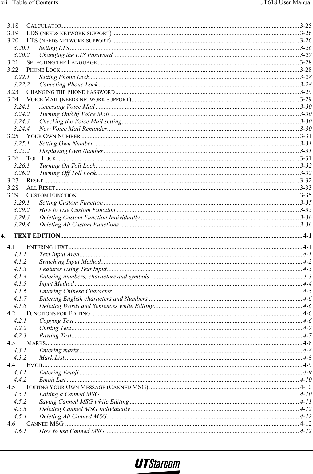 xii   Table of Contents     UT618 User Manual      3.18 CALCULATOR................................................................................................................................................... 3-25 3.19 LDS (NEEDS NETWORK SUPPORT).................................................................................................................... 3-26 3.20 LTS (NEEDS NETWORK SUPPORT) .................................................................................................................... 3-26 3.20.1 Setting LTS ..............................................................................................................................................3-26 3.20.2 Changing the LTS Password ...................................................................................................................3-27 3.21 SELECTING THE LANGUAGE .............................................................................................................................3-28 3.22 PHONE LOCK.................................................................................................................................................... 3-28 3.22.1 Setting Phone Lock.................................................................................................................................. 3-28 3.22.2 Canceling Phone Lock.............................................................................................................................3-28 3.23 CHANGING THE PHONE PASSWORD.................................................................................................................. 3-29 3.24 VOICE MAIL (NEEDS NETWORK SUPPORT)........................................................................................................ 3-29 3.24.1 Accessing Voice Mail ..............................................................................................................................3-30 3.24.2 Turning On/Off Voice Mail .....................................................................................................................3-30 3.24.3 Checking the Voice Mail setting.............................................................................................................. 3-30 3.24.4 New Voice Mail Reminder.......................................................................................................................3-30 3.25 YOUR OWN NUMBER ....................................................................................................................................... 3-31 3.25.1 Setting Own Number ...............................................................................................................................3-31 3.25.2 Displaying Own Number.........................................................................................................................3-31 3.26 TOLL LOCK ...................................................................................................................................................... 3-31 3.26.1 Turning On Toll Lock..............................................................................................................................3-32 3.26.2 Turning Off Toll Lock.............................................................................................................................. 3-32 3.27 RESET ..............................................................................................................................................................3-32 3.28 ALL RESET....................................................................................................................................................... 3-33 3.29 CUSTOM FUNCTION.......................................................................................................................................... 3-35 3.29.1 Setting Custom Function .........................................................................................................................3-35 3.29.2 How to Use Custom Function .................................................................................................................3-35 3.29.3 Deleting Custom Function Individually ..................................................................................................3-36 3.29.4 Deleting All Custom Functions ...............................................................................................................3-36 4. TEXT EDITION......................................................................................................................................................4-1 4.1 ENTERING TEXT................................................................................................................................................. 4-1 4.1.1 Text Input Area..........................................................................................................................................4-1 4.1.2 Switching Input Method.............................................................................................................................4-2 4.1.3 Features Using Text Input.........................................................................................................................4-3 4.1.4 Entering numbers, characters and symbols ..............................................................................................4-3 4.1.5 Input Method ............................................................................................................................................. 4-4 4.1.6 Entering Chinese Character......................................................................................................................4-5 4.1.7 Entering English characters and Numbers ...............................................................................................4-6 4.1.8 Deleting Words and Sentences while Editing............................................................................................4-6 4.2 FUNCTIONS FOR EDITING ...................................................................................................................................4-6 4.2.1 Copying Text .............................................................................................................................................4-6 4.2.2 Cutting Text...............................................................................................................................................4-7 4.2.3 Pasting Text...............................................................................................................................................4-7 4.3 MARKS............................................................................................................................................................... 4-8 4.3.1 Entering marks ..........................................................................................................................................4-8 4.3.2 Mark List ...................................................................................................................................................4-8 4.4 EMOJI................................................................................................................................................................. 4-9 4.4.1 Entering Emoji ..........................................................................................................................................4-9 4.4.2 Emoji List ................................................................................................................................................4-10 4.5 EDITING YOUR OWN MESSAGE (CANNED MSG) .............................................................................................4-10 4.5.1 Editing a Canned MSG............................................................................................................................ 4-10 4.5.2 Saving Canned MSG while Editing .........................................................................................................4-11 4.5.3 Deleting Canned MSG Individually ........................................................................................................4-12 4.5.4 Deleting All Canned MSG.......................................................................................................................4-12 4.6 CANNED MSG .................................................................................................................................................4-12 4.6.1 How to use Canned MSG ........................................................................................................................4-12 