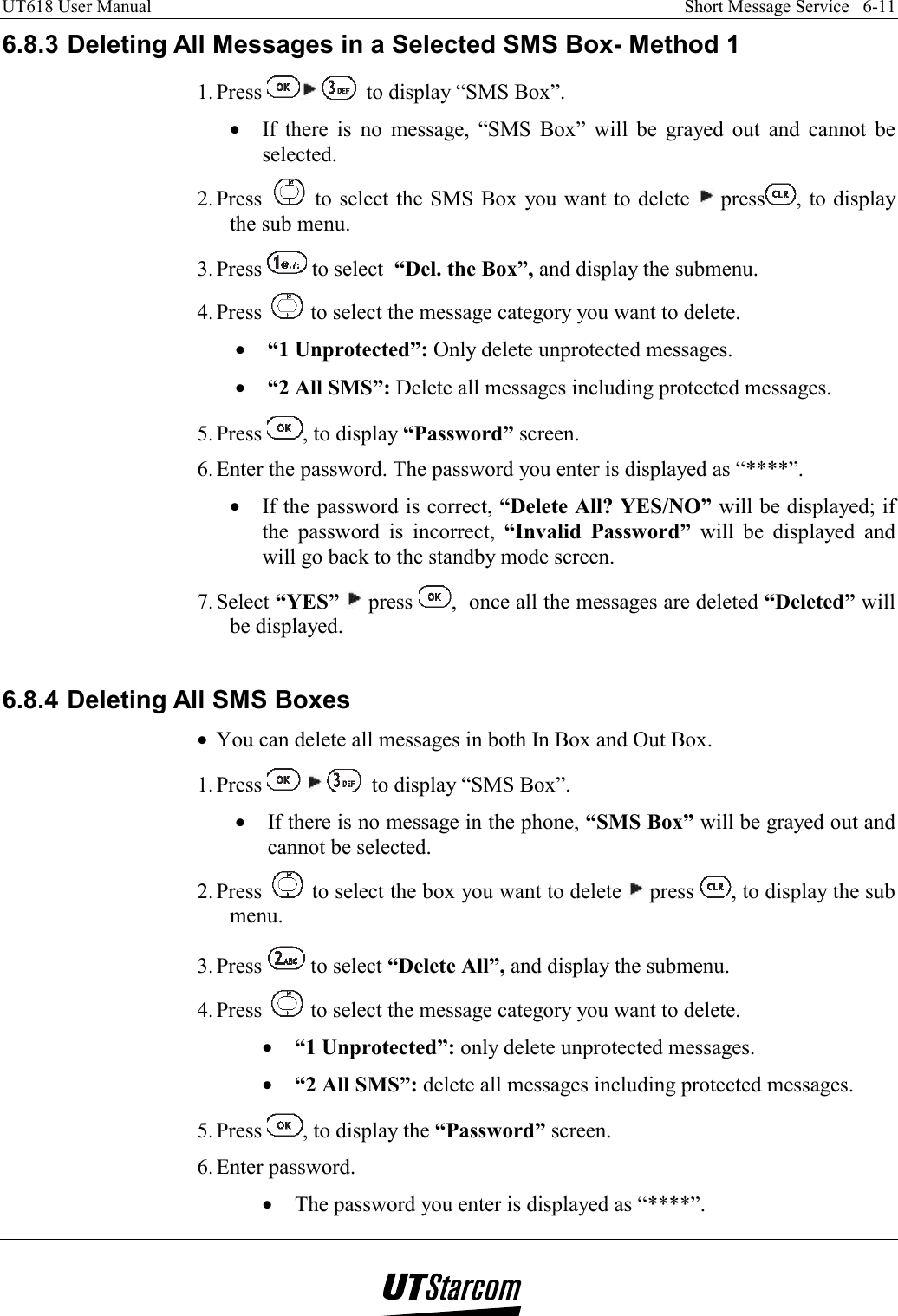 UT618 User Manual    Short Message Service   6-11   6.8.3 Deleting All Messages in a Selected SMS Box- Method 1 1. Press    to display “SMS Box”. •  If there is no message, “SMS Box” will be grayed out and cannot be selected. 2. Press   to select the SMS Box you want to delete   press , to display the sub menu. 3. Press   to select  “Del. the Box”, and display the submenu. 4. Press   to select the message category you want to delete. •  “1 Unprotected”: Only delete unprotected messages. •  “2 All SMS”: Delete all messages including protected messages. 5. Press  , to display “Password” screen. 6. Enter the password. The password you enter is displayed as “****”. •  If the password is correct, “Delete All? YES/NO” will be displayed; if the password is incorrect, “Invalid Password” will be displayed and will go back to the standby mode screen. 7. Select  “YES”  press  ,  once all the messages are deleted “Deleted” will be displayed.  6.8.4 Deleting All SMS Boxes •  You can delete all messages in both In Box and Out Box. 1. Press       to display “SMS Box”. •  If there is no message in the phone, “SMS Box” will be grayed out and cannot be selected. 2. Press   to select the box you want to delete   press  , to display the sub menu. 3. Press   to select “Delete All”, and display the submenu. 4. Press   to select the message category you want to delete. •  “1 Unprotected”: only delete unprotected messages. •  “2 All SMS”: delete all messages including protected messages. 5. Press  , to display the “Password” screen. 6. Enter  password. •  The password you enter is displayed as “****”. 