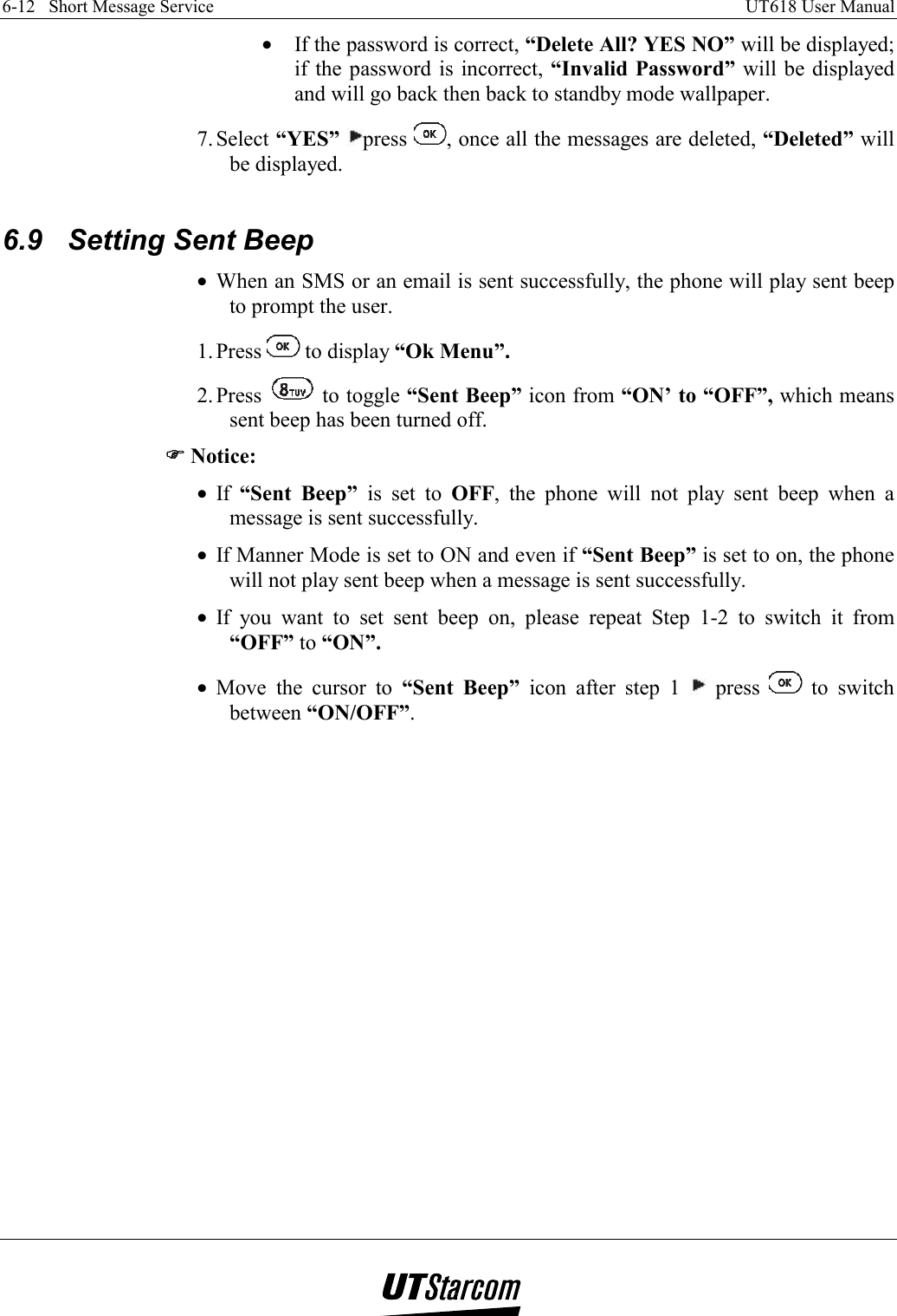 6-12   Short Message Service    UT618 User Manual   •  If the password is correct, “Delete All? YES NO” will be displayed; if the password is incorrect, “Invalid Password” will be displayed and will go back then back to standby mode wallpaper. 7. Select  “YES” press  , once all the messages are deleted, “Deleted” will be displayed.  6.9  Setting Sent Beep •  When an SMS or an email is sent successfully, the phone will play sent beep to prompt the user. 1. Press   to display “Ok Menu”. 2. Press   to toggle “Sent Beep” icon from “ON’ to “OFF”, which means sent beep has been turned off. )))) Notice: •  If  “Sent Beep” is set to OFF, the phone will not play sent beep when a message is sent successfully. •  If Manner Mode is set to ON and even if “Sent Beep” is set to on, the phone will not play sent beep when a message is sent successfully. •  If you want to set sent beep on, please repeat Step 1-2 to switch it from “OFF” to “ON”. •  Move the cursor to “Sent Beep” icon after step 1   press   to switch between “ON/OFF”.   