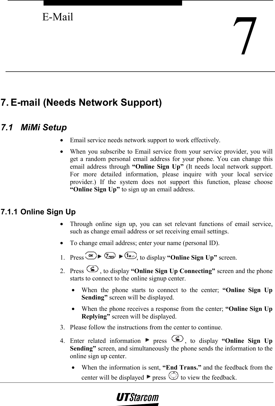  7 E-Mail    7. E-mail (Needs Network Support)  7.1 MiMi Setup •  Email service needs network support to work effectively. •  When you subscribe to Email service from your service provider, you will get a random personal email address for your phone. You can change this email address through “Online Sign Up” (It needs local network support. For more detailed information, please inquire with your local service provider.) If the system does not support this function, please choose “Online Sign Up” to sign up an email address.  7.1.1 Online Sign Up •  Through online sign up, you can set relevant functions of email service, such as change email address or set receiving email settings. •  To change email address; enter your name (personal ID). 1. Press        , to display “Online Sign Up” screen. 2. Press  , to display “Online Sign Up Connecting” screen and the phone starts to connect to the online signup center. •  When the phone starts to connect to the center; “Online Sign Up Sending” screen will be displayed. •  When the phone receives a response from the center; “Online Sign Up Replying” screen will be displayed. 3.  Please follow the instructions from the center to continue. 4.  Enter related information   press  , to display “Online Sign Up Sending” screen, and simultaneously the phone sends the information to the online sign up center. •  When the information is sent, “End Trans.” and the feedback from the center will be displayed   press   to view the feedback. 