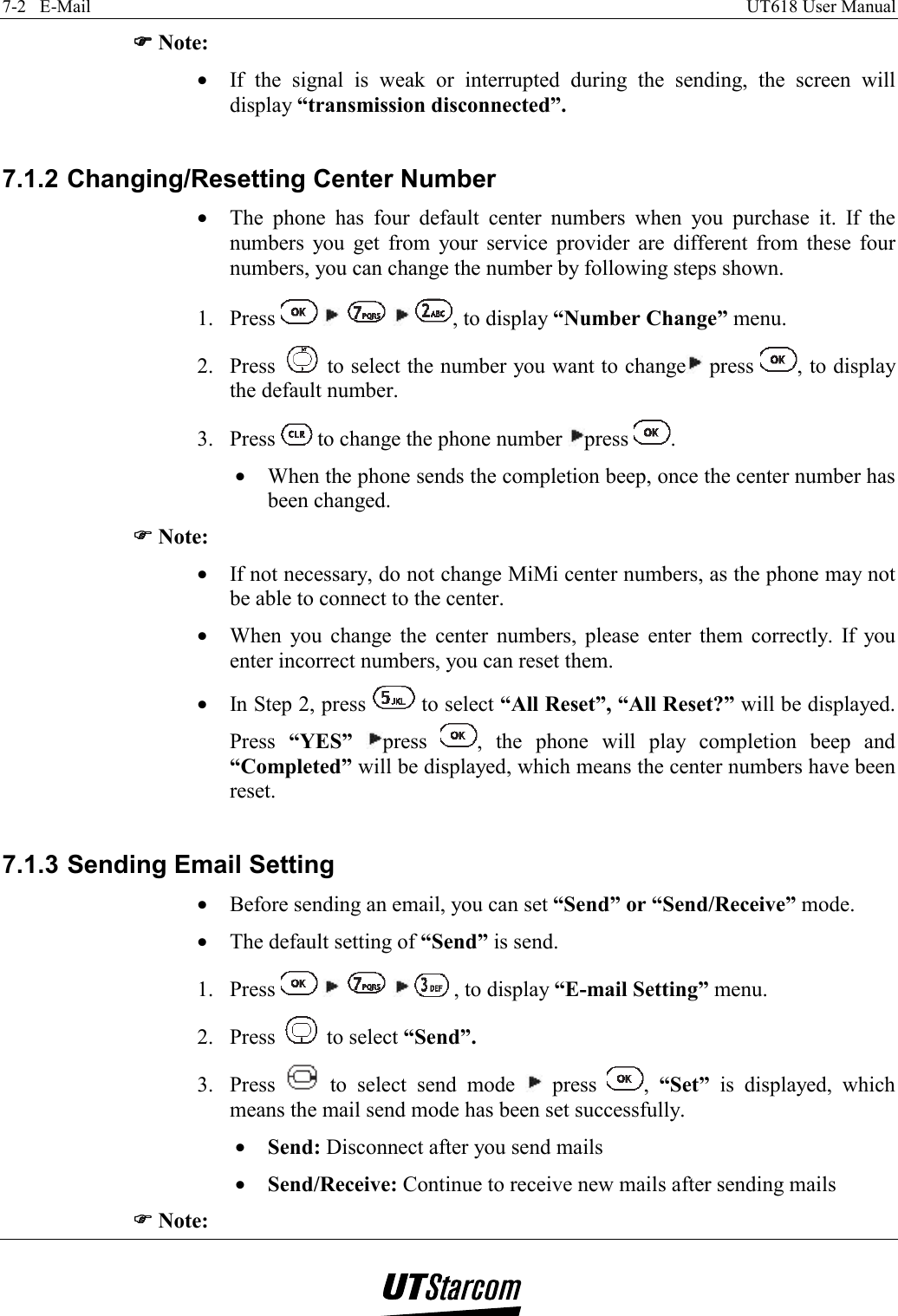 7-2   E-Mail    UT618 User Manual   )))) Note: •  If the signal is weak or interrupted during the sending, the screen will display “transmission disconnected”.  7.1.2 Changing/Resetting Center Number •  The phone has four default center numbers when you purchase it. If the numbers you get from your service provider are different from these four numbers, you can change the number by following steps shown. 1. Press          , to display “Number Change” menu. 2. Press   to select the number you want to change  press  , to display the default number. 3. Press   to change the phone number  press  . •  When the phone sends the completion beep, once the center number has been changed. )))) Note: •  If not necessary, do not change MiMi center numbers, as the phone may not be able to connect to the center. •  When you change the center numbers, please enter them correctly. If you enter incorrect numbers, you can reset them. •  In Step 2, press   to select “All Reset”, “All Reset?” will be displayed. Press  “YES”  press  , the phone will play completion beep and “Completed” will be displayed, which means the center numbers have been reset.  7.1.3 Sending Email Setting •  Before sending an email, you can set “Send” or “Send/Receive” mode. •  The default setting of “Send” is send. 1. Press          , to display “E-mail Setting” menu. 2. Press   to select “Send”. 3. Press   to select send mode   press  ,  “Set” is displayed, which means the mail send mode has been set successfully. •  Send: Disconnect after you send mails •  Send/Receive: Continue to receive new mails after sending mails )))) Note: 