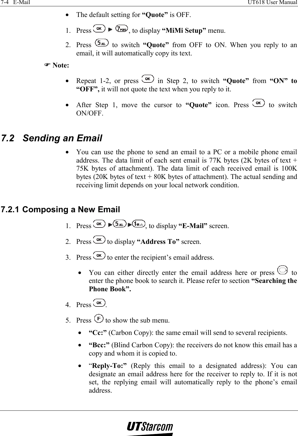 7-4   E-Mail    UT618 User Manual   •  The default setting for “Quote” is OFF. 1. Press      , to display “MiMi Setup” menu. 2. Press   to switch “Quote” from OFF to ON. When you reply to an email, it will automatically copy its text. )))) Note: •  Repeat 1-2, or press   in Step 2, to switch “Quote” from “ON” to “OFF”, it will not quote the text when you reply to it. •  After Step 1, move the cursor to “Quote” icon. Press   to switch ON/OFF.  7.2  Sending an Email •  You can use the phone to send an email to a PC or a mobile phone email address. The data limit of each sent email is 77K bytes (2K bytes of text + 75K bytes of attachment). The data limit of each received email is 100K bytes (20K bytes of text + 80K bytes of attachment). The actual sending and receiving limit depends on your local network condition.  7.2.1 Composing a New Email 1. Press   , to display “E-Mail” screen. 2. Press   to display “Address To” screen. 3. Press   to enter the recipient’s email address. •  You can either directly enter the email address here or press   to enter the phone book to search it. Please refer to section “Searching the Phone Book”. 4. Press  . 5. Press   to show the sub menu. •  “Cc:” (Carbon Copy): the same email will send to several recipients. •  “Bcc:” (Blind Carbon Copy): the receivers do not know this email has a copy and whom it is copied to. •  “Reply-To:” (Reply this email to a designated address): You can designate an email address here for the receiver to reply to. If it is not set, the replying email will automatically reply to the phone’s email address. 