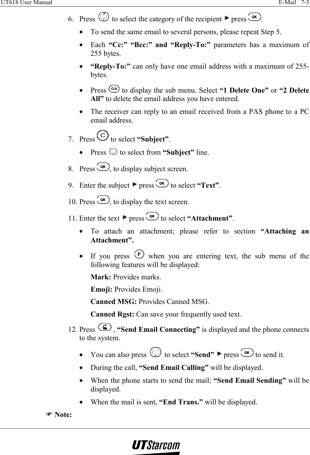 UT618 User Manual    E-Mail   7-5   6. Press   to select the category of the recipient   press  . •  To send the same email to several persons, please repeat Step 5. •  Each  “Cc:” “Bcc:” and “Reply-To:” parameters has a maximum of 255 bytes. •  “Reply-To:” can only have one email address with a maximum of 255-bytes. •  Press   to display the sub menu. Select “1 Delete One” or “2 Delete All” to delete the email address you have entered. •  The receiver can reply to an email received from a PAS phone to a PC email address. 7. Press   to select “Subject”. •  Press   to select from “Subject” line. 8. Press  , to display subject screen. 9.  Enter the subject   press   to select “Text”. 10. Press  , to display the text screen. 11. Enter the text   press   to select “Attachment”. •  To attach an attachment; please refer to section  “Attaching an Attachment”. •  If you press   when you are entering text, the sub menu of the following features will be displayed: Mark: Provides marks. Emoji: Provides Emoji. Canned MSG: Provides Canned MSG. Canned Rgst: Can save your frequently used text. 12. Press  , “Send Email Connecting” is displayed and the phone connects to the system. •  You can also press   to select “Send”  press   to send it. •  During the call, “Send Email Calling” will be displayed. •  When the phone starts to send the mail; “Send Email Sending” will be displayed. •  When the mail is sent, “End Trans.” will be displayed. )))) Note: 