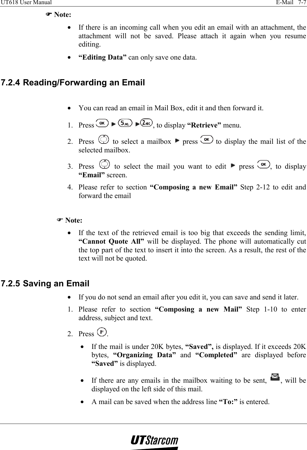 UT618 User Manual    E-Mail   7-7   )))) Note: •  If there is an incoming call when you edit an email with an attachment, the attachment will not be saved. Please attach it again when you resume editing. •  “Editing Data” can only save one data.  7.2.4 Reading/Forwarding an Email  •  You can read an email in Mail Box, edit it and then forward it. 1. Press        , to display “Retrieve” menu. 2. Press   to select a mailbox   press   to display the mail list of the selected mailbox. 3. Press   to select the mail you want to edit   press  , to display “Email” screen. 4.  Please refer to section “Composing a new Email” Step 2-12 to edit and forward the email  )))) Note: •  If the text of the retrieved email is too big that exceeds the sending limit, “Cannot Quote All” will be displayed. The phone will automatically cut the top part of the text to insert it into the screen. As a result, the rest of the text will not be quoted.  7.2.5 Saving an Email •  If you do not send an email after you edit it, you can save and send it later. 1.  Please refer to section “Composing a new Mail” Step 1-10 to enter address, subject and text. 2. Press  . •  If the mail is under 20K bytes, “Saved”, is displayed. If it exceeds 20K bytes,  “Organizing Data” and “Completed” are displayed before “Saved” is displayed. •  If there are any emails in the mailbox waiting to be sent,  , will be displayed on the left side of this mail. •  A mail can be saved when the address line “To:” is entered.  