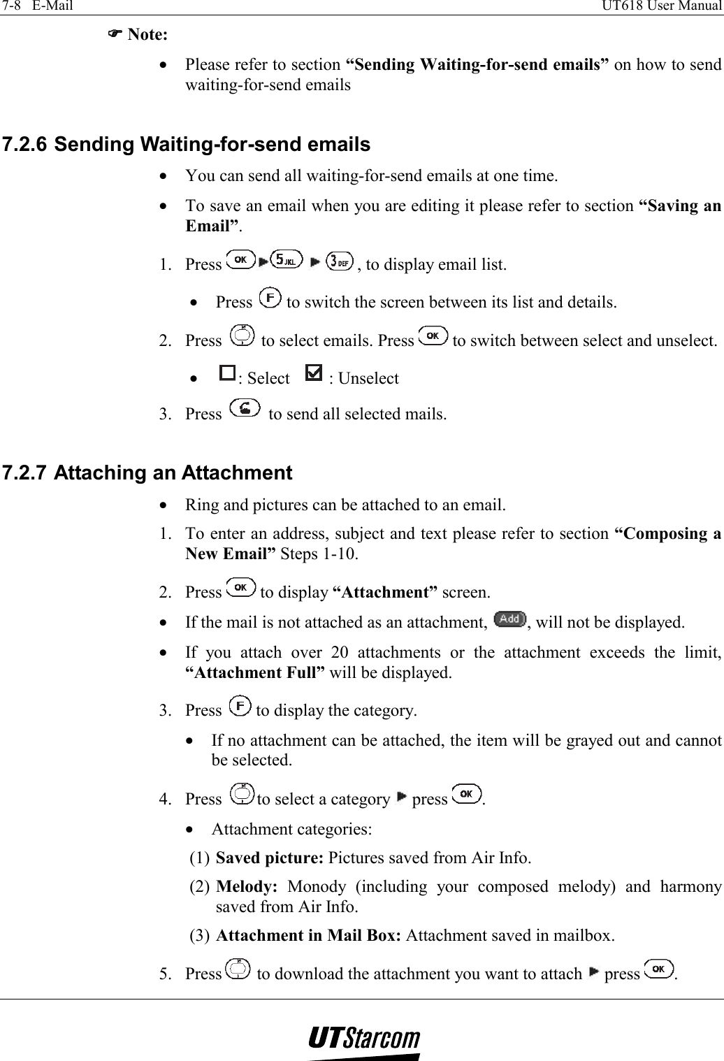 7-8   E-Mail    UT618 User Manual   )))) Note: •  Please refer to section “Sending Waiting-for-send emails” on how to send waiting-for-send emails  7.2.6 Sending Waiting-for-send emails •  You can send all waiting-for-send emails at one time. •  To save an email when you are editing it please refer to section “Saving an Email”. 1. Press      , to display email list. •  Press   to switch the screen between its list and details. 2. Press   to select emails. Press   to switch between select and unselect. •  : Select  : Unselect 3. Press   to send all selected mails.  7.2.7 Attaching an Attachment •  Ring and pictures can be attached to an email. 1.  To enter an address, subject and text please refer to section “Composing a New Email” Steps 1-10. 2. Press   to display “Attachment” screen. •  If the mail is not attached as an attachment,  , will not be displayed. •  If you attach over 20 attachments or the attachment exceeds the limit, “Attachment Full” will be displayed. 3. Press   to display the category. •  If no attachment can be attached, the item will be grayed out and cannot be selected. 4. Press  to select a category   press  . •  Attachment categories: (1) Saved picture: Pictures saved from Air Info. (2) Melody: Monody (including your composed melody) and harmony saved from Air Info. (3) Attachment in Mail Box: Attachment saved in mailbox. 5. Press  to download the attachment you want to attach   press  . 