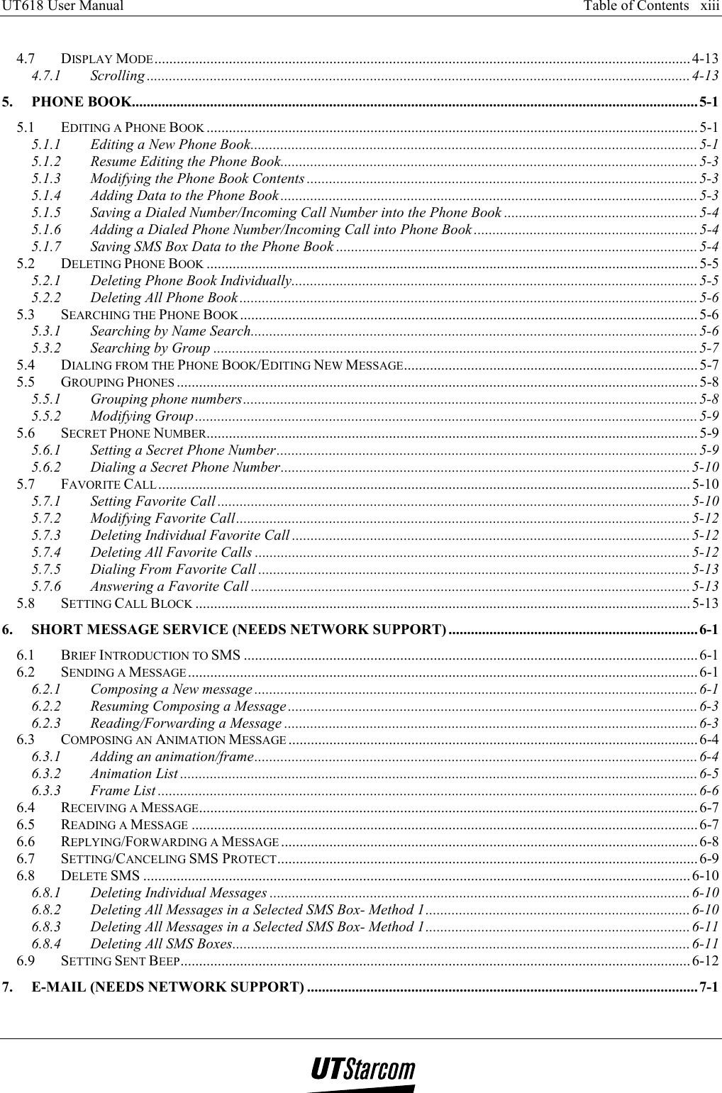 UT618 User Manual      Table of Contents   xiii    4.7 DISPLAY MODE................................................................................................................................................ 4-13 4.7.1 Scrolling ..................................................................................................................................................4-13 5. PHONE BOOK........................................................................................................................................................5-1 5.1 EDITING A PHONE BOOK ....................................................................................................................................5-1 5.1.1 Editing a New Phone Book........................................................................................................................5-1 5.1.2 Resume Editing the Phone Book................................................................................................................5-3 5.1.3 Modifying the Phone Book Contents .........................................................................................................5-3 5.1.4 Adding Data to the Phone Book ................................................................................................................5-3 5.1.5 Saving a Dialed Number/Incoming Call Number into the Phone Book ....................................................5-4 5.1.6 Adding a Dialed Phone Number/Incoming Call into Phone Book ............................................................5-4 5.1.7 Saving SMS Box Data to the Phone Book .................................................................................................5-4 5.2 DELETING PHONE BOOK .................................................................................................................................... 5-5 5.2.1 Deleting Phone Book Individually.............................................................................................................5-5 5.2.2 Deleting All Phone Book ...........................................................................................................................5-6 5.3 SEARCHING THE PHONE BOOK ........................................................................................................................... 5-6 5.3.1 Searching by Name Search........................................................................................................................5-6 5.3.2 Searching by Group ..................................................................................................................................5-7 5.4 DIALING FROM THE PHONE BOOK/EDITING NEW MESSAGE............................................................................... 5-7 5.5 GROUPING PHONES ............................................................................................................................................ 5-8 5.5.1 Grouping phone numbers..........................................................................................................................5-8 5.5.2 Modifying Group.......................................................................................................................................5-9 5.6 SECRET PHONE NUMBER.................................................................................................................................... 5-9 5.6.1 Setting a Secret Phone Number.................................................................................................................5-9 5.6.2 Dialing a Secret Phone Number..............................................................................................................5-10 5.7 FAVORITE CALL ............................................................................................................................................... 5-10 5.7.1 Setting Favorite Call ...............................................................................................................................5-10 5.7.2 Modifying Favorite Call..........................................................................................................................5-12 5.7.3 Deleting Individual Favorite Call ...........................................................................................................5-12 5.7.4 Deleting All Favorite Calls .....................................................................................................................5-12 5.7.5 Dialing From Favorite Call ....................................................................................................................5-13 5.7.6 Answering a Favorite Call ......................................................................................................................5-13 5.8 SETTING CALL BLOCK ..................................................................................................................................... 5-13 6. SHORT MESSAGE SERVICE (NEEDS NETWORK SUPPORT) ...................................................................6-1 6.1 BRIEF INTRODUCTION TO SMS .......................................................................................................................... 6-1 6.2 SENDING A MESSAGE .........................................................................................................................................6-1 6.2.1 Composing a New message .......................................................................................................................6-1 6.2.2 Resuming Composing a Message ..............................................................................................................6-3 6.2.3 Reading/Forwarding a Message ...............................................................................................................6-3 6.3 COMPOSING AN ANIMATION MESSAGE ..............................................................................................................6-4 6.3.1 Adding an animation/frame....................................................................................................................... 6-4 6.3.2 Animation List ...........................................................................................................................................6-5 6.3.3 Frame List .................................................................................................................................................6-6 6.4 RECEIVING A MESSAGE...................................................................................................................................... 6-7 6.5 READING A MESSAGE ........................................................................................................................................6-7 6.6 REPLYING/FORWARDING A MESSAGE ................................................................................................................6-8 6.7 SETTING/CANCELING SMS PROTECT................................................................................................................. 6-9 6.8 DELETE SMS ...................................................................................................................................................6-10 6.8.1 Deleting Individual Messages .................................................................................................................6-10 6.8.2 Deleting All Messages in a Selected SMS Box- Method 1.......................................................................6-10 6.8.3 Deleting All Messages in a Selected SMS Box- Method 1.......................................................................6-11 6.8.4 Deleting All SMS Boxes...........................................................................................................................6-11 6.9 SETTING SENT BEEP.........................................................................................................................................6-12 7. E-MAIL (NEEDS NETWORK SUPPORT) ......................................................................................................... 7-1 