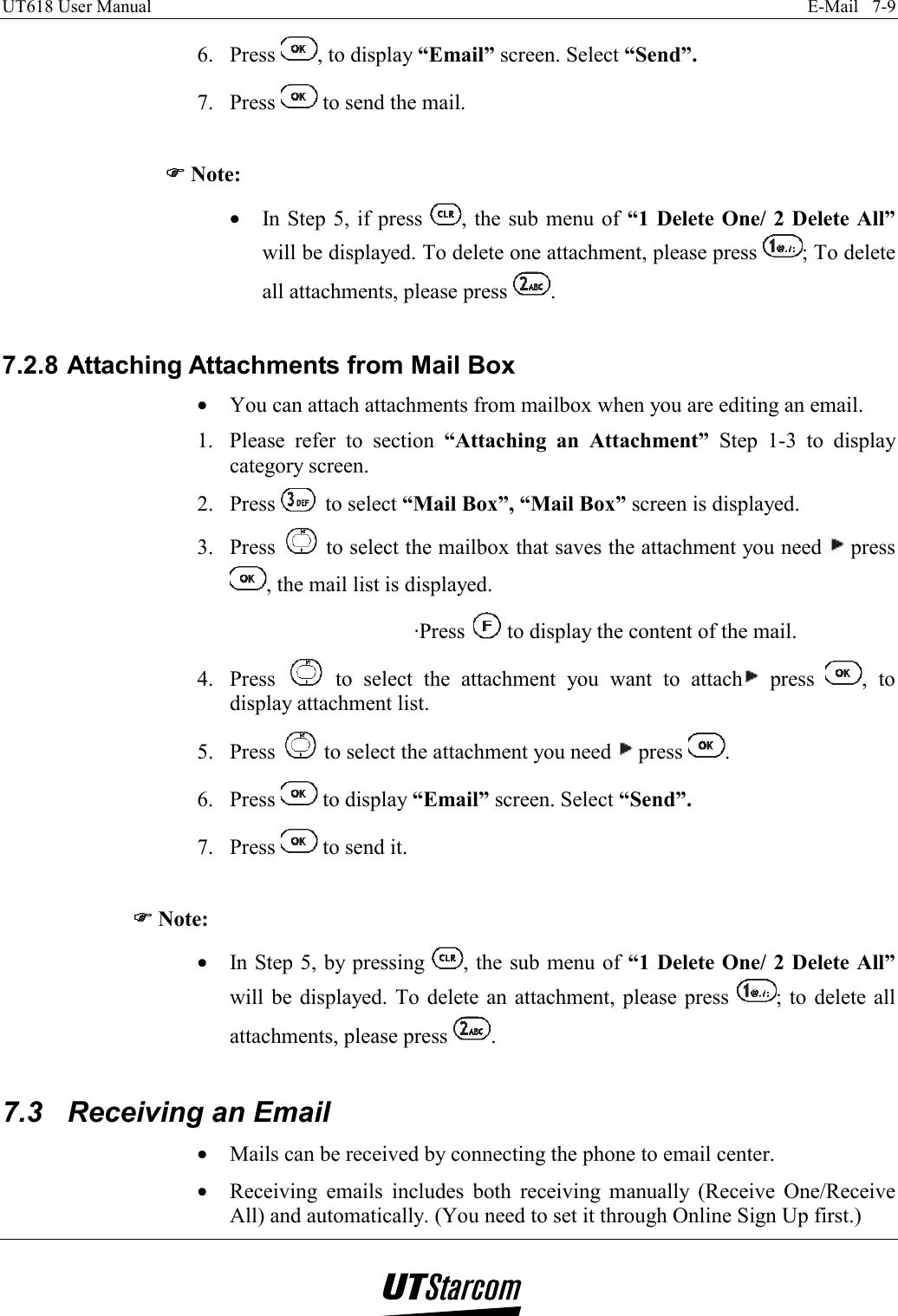 UT618 User Manual    E-Mail   7-9   6. Press  , to display “Email” screen. Select “Send”. 7. Press   to send the mail.  )))) Note: •  In Step 5, if press  , the sub menu of “1 Delete One/ 2 Delete All” will be displayed. To delete one attachment, please press  ; To delete all attachments, please press  .  7.2.8 Attaching Attachments from Mail Box •  You can attach attachments from mailbox when you are editing an email. 1.  Please refer to section “Attaching an Attachment” Step 1-3 to display category screen. 2. Press   to select “Mail Box”, “Mail Box” screen is displayed. 3. Press   to select the mailbox that saves the attachment you need   press , the mail list is displayed. ·Press   to display the content of the mail. 4. Press   to select the attachment you want to attach  press  , to display attachment list. 5. Press   to select the attachment you need   press  . 6. Press   to display “Email” screen. Select “Send”. 7. Press   to send it.  )))) Note: •  In Step 5, by pressing  , the sub menu of “1 Delete One/ 2 Delete All” will be displayed. To delete an attachment, please press  ; to delete all attachments, please press  .  7.3  Receiving an Email •  Mails can be received by connecting the phone to email center. •  Receiving emails includes both receiving manually (Receive One/Receive All) and automatically. (You need to set it through Online Sign Up first.) 