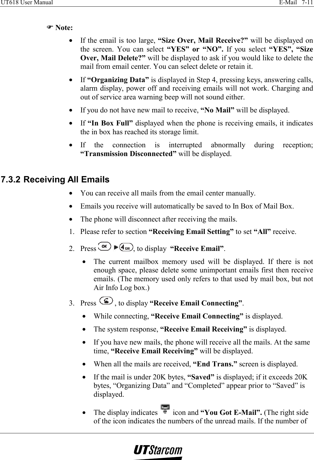 UT618 User Manual    E-Mail   7-11    )))) Note: •  If the email is too large, “Size Over, Mail Receive?” will be displayed on the screen. You can select “YES” or “NO”. If you select “YES”, “Size Over, Mail Delete?” will be displayed to ask if you would like to delete the mail from email center. You can select delete or retain it. •  If “Organizing Data” is displayed in Step 4, pressing keys, answering calls, alarm display, power off and receiving emails will not work. Charging and out of service area warning beep will not sound either. •  If you do not have new mail to receive, “No Mail” will be displayed. •  If “In Box Full” displayed when the phone is receiving emails, it indicates the in box has reached its storage limit. •  If the connection is interrupted abnormally during reception; “Transmission Disconnected” will be displayed.  7.3.2 Receiving All Emails •  You can receive all mails from the email center manually. •  Emails you receive will automatically be saved to In Box of Mail Box. •  The phone will disconnect after receiving the mails. 1.  Please refer to section “Receiving Email Setting” to set “All” receive. 2. Press   , to display  “Receive Email”. •  The current mailbox memory used will be displayed. If there is not enough space, please delete some unimportant emails first then receive emails. (The memory used only refers to that used by mail box, but not Air Info Log box.) 3. Press  , to display “Receive Email Connecting”. •  While connecting, “Receive Email Connecting” is displayed. •  The system response, “Receive Email Receiving” is displayed. •  If you have new mails, the phone will receive all the mails. At the same time, “Receive Email Receiving” will be displayed. •  When all the mails are received, “End Trans.” screen is displayed. •  If the mail is under 20K bytes, “Saved” is displayed; if it exceeds 20K bytes, “Organizing Data” and “Completed” appear prior to “Saved” is displayed. •  The display indicates   icon and “You Got E-Mail”. (The right side of the icon indicates the numbers of the unread mails. If the number of 